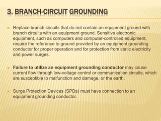 3. BRANCH-CIRCUIT GROUNDING
 Replace branch circuits that do not contain an equipment ground with
branch circuits with an equipment ground. Sensitive electronic
equipment, such as computers and computer-controlled equipment,
require the reference to ground provided by an equipment grounding
conductor for proper operation and for protection from static electricity
and power surges.
 Failure to utilize an equipment grounding conductor may cause
current flow through low-voltage control or communication circuits, which
are susceptible to malfunction and damage, or the earth.
 Surge Protection Devices (SPDs) must have connection to an
equipment grounding conductor.
 