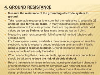 4. GROUND RESISTANCE
 Measure the resistance of the grounding electrode system to
ground.
 Take reasonable measures to ensure that the resistance to ground is 25
ohms or less for typical loads. In many industrial cases, particularly
where electronic loads are present, there are requirements which need
values as low as 5 ohms or less many times as low as 1 ohm.
 Measuring earth resistance with fall of potential method (photo credit:
eblogbd.com)
For these special cases, establish a maintenance program for sensitive
electronic loads to measure ground resistance semi-annually, initially,
using a ground resistance meter. Ground resistance should be
measured at least annually thereafter.
 When conducting these measurements, appropriate safety precautions
should be taken to reduce the risk of electrical shock.
 Record the results for future reference. Investigate significant changes in
ground resistance measurements compared with historical data, and
correct deficiencies with the grounding system. Consult an electrical
design professional for recommendations to reduce ground resistance
 