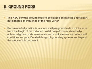 5. GROUND RODS
 The NEC permits ground rods to be spaced as little as 6 feet apart,
but spheres-of-influence of the rods verlar.
 Recommended practice is to space multiple ground rods a minimum of
twice the length of the rod apart. Install deep-driven or chemically-
enhanced ground rods in mountainous or rocky terrain, and where soil
conditions are poor. Detailed design of grounding systems are beyond
the scope of this document.
 