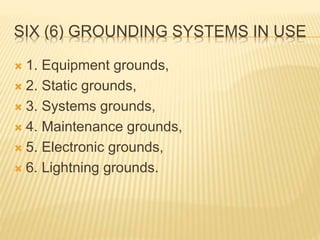 SIX (6) GROUNDING SYSTEMS IN USE
 1. Equipment grounds,
 2. Static grounds,
 3. Systems grounds,
 4. Maintenance grounds,
 5. Electronic grounds,
 6. Lightning grounds.
 