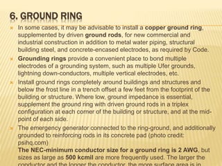 6. GROUND RING
 In some cases, it may be advisable to install a copper ground ring,
supplemented by driven ground rods, for new commercial and
industrial construction in addition to metal water piping, structural
building steel, and concrete-encased electrodes, as required by Code.
 Grounding rings provide a convenient place to bond multiple
electrodes of a grounding system, such as multiple Ufer grounds,
lightning down-conductors, multiple vertical electrodes, etc.
 Install ground rings completely around buildings and structures and
below the frost line in a trench offset a few feet from the footprint of the
building or structure. Where low, ground impedance is essential,
supplement the ground ring with driven ground rods in a triplex
configuration at each corner of the building or structure, and at the mid-
point of each side.
 The emergency generator connected to the ring-ground, and additionally
grounded to reinforcing rods in its concrete pad (photo credit:
psihq.com)
The NEC-minimum conductor size for a ground ring is 2 AWG, but
sizes as large as 500 kcmil are more frequently used. The larger the
 