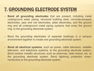 7. GROUNDING ELECTRODE SYSTEM
 Bond all grounding electrodes that are present, including metal
underground water piping, structural building steel, concrete-encased
electrodes, pipe and rod electrodes, plate electrodes, and the ground
ring and all underground metal piping systems that cross the ground
ring, to the grounding electrode system.
 Bond the grounding electrodes of separate buildings in a campus
environment together to create one grounding electrode system.
 Bond all electrical systems, such as power, cable television, satellite
television, and telephone systems, to the grounding electrode system.
Bond outdoor metallic structures, such as antennas, radio towers, etc. to
the grounding electrode system. Bond lightning protection down-
conductors to the grounding electrode system.
 
