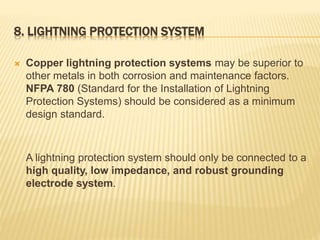 8. LIGHTNING PROTECTION SYSTEM
 Copper lightning protection systems may be superior to
other metals in both corrosion and maintenance factors.
NFPA 780 (Standard for the Installation of Lightning
Protection Systems) should be considered as a minimum
design standard.
A lightning protection system should only be connected to a
high quality, low impedance, and robust grounding
electrode system.
 
