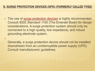 9. SURGE PROTECTION DEVICES (SPD) (FORMERLY CALLED TVSS)
 The use of surge protection devices is highly recommended.
Consult IEEE Standard 1100 (The Emerald Book) for design
considerations. A surge protection system should only be
connected to a high quality, low impedance, and robust
grounding electrode system.

Generally, a surge protection device should not be installed
downstream from an uninterruptible power supply (UPS).
Consult manufacturers’ guidelines.
 