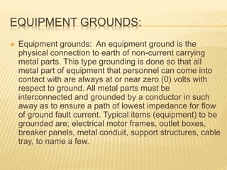 EQUIPMENT GROUNDS:
 Equipment grounds: An equipment ground is the
physical connection to earth of non-current carrying
metal parts. This type grounding is done so that all
metal part of equipment that personnel can come into
contact with are always at or near zero (0) volts with
respect to ground. All metal parts must be
interconnected and grounded by a conductor in such
away as to ensure a path of lowest impedance for flow
of ground fault current. Typical items (equipment) to be
grounded are; electrical motor frames, outlet boxes,
breaker panels, metal conduit, support structures, cable
tray, to name a few.
 