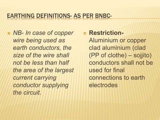 EARTHING DEFINITIONS- AS PER BNBC-
 NB- In case of copper
wire being used as
earth conductors, the
size of the wire shall
not be less than half
the area of the largest
current carrying
conductor supplying
the circuit.
 Restriction-
Aluminium or copper
clad aluminium (clad
(PP of clothe) – sojjito)
conductors shall not be
used for final
connections to earth
electrodes
 