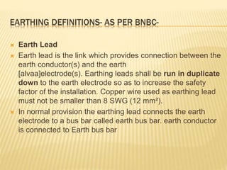 EARTHING DEFINITIONS- AS PER BNBC-
 Earth Lead
 Earth lead is the link which provides connection between the
earth conductor(s) and the earth
[alvaa]electrode(s). Earthing leads shall be run in duplicate
down to the earth electrode so as to increase the safety
factor of the installation. Copper wire used as earthing lead
must not be smaller than 8 SWG (12 mm²).
 In normal provision the earthing lead connects the earth
electrode to a bus bar called earth bus bar. earth conductor
is connected to Earth bus bar
 