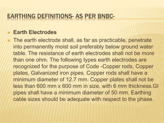 EARTHING DEFINITIONS- AS PER BNBC-
 Earth Electrodes
 The earth electrode shall, as far as practicable, penetrate
into permanently moist soil preferably below ground water
table. The resistance of earth electrodes shall not be more
than one ohm. The following types earth electrodes are
recognized for the purpose of Code -Copper rods, Copper
plates, Galvanized iron pipes. Copper rods shall have a
minimum diameter of 12.7 mm. Copper plates shall not be
less than 600 mm x 600 mm in size, with 6 mm thickness.GI
pipes shall have a minimum diameter of 50 mm. Earthing
cable sizes should be adequate with respect to the phase.
 