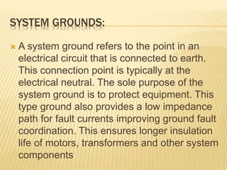 SYSTEM GROUNDS:
 A system ground refers to the point in an
electrical circuit that is connected to earth.
This connection point is typically at the
electrical neutral. The sole purpose of the
system ground is to protect equipment. This
type ground also provides a low impedance
path for fault currents improving ground fault
coordination. This ensures longer insulation
life of motors, transformers and other system
components
 