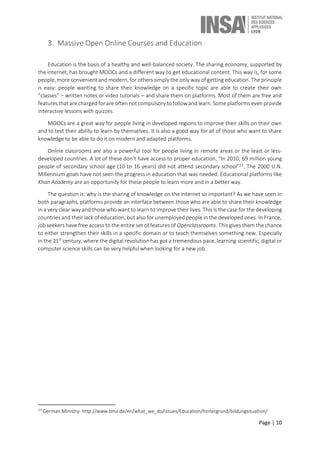 Page | 10
3. Massive Open Online Courses and Education
Education is the basis of a healthy and well-balanced society. The sharing economy, supported by
the internet, has brought MOOCs and a different way to get educational content. This way is, for some
people, more convenient and modern, for others simply the only way of getting education. The principle
is easy: people wanting to share their knowledge on a specific topic are able to create their own
“classes” – written notes or video tutorials – and share them on platforms. Most of them are free and
features that are charged for are often not compulsory to follow and learn. Some platforms even provide
interactive lessons with quizzes.
MOOCs are a great way for people living in developed regions to improve their skills on their own
and to test their ability to learn by themselves. It is also a good way for all of those who want to share
knowledge to be able to do it on modern and adapted platforms.
Online classrooms are also a powerful tool for people living in remote areas or the least or less-
developed countries. A lot of these don’t have access to proper education. “In 2010, 69 million young
people of secondary school age (10 to 16 years) did not attend secondary school”13
. The 2000 U.N.
Millennium goals have not seen the progress in education that was needed. Educational platforms like
Khan Academy are an opportunity for these people to learn more and in a better way.
The question is: why is the sharing of knowledge on the internet so important? As we have seen in
both paragraphs, platforms provide an interface between those who are able to share their knowledge
in a very clear way and those who want to learn to improve their lives. This is the case for the developing
countries and their lack of education, but also for unemployed people in the developed ones. In France,
job seekers have free access to the entire set of features of Openclassrooms. This gives them the chance
to either strengthen their skills in a specific domain or to teach themselves something new. Especially
in the 21st
century, where the digital revolution has got a tremendous pace, learning scientific, digital or
computer science skills can be very helpful when looking for a new job.
13
German Ministry: http://www.bmz.de/en/what_we_do/issues/Education/hintergrund/bildungsituation/
 