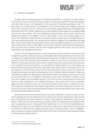 Page | 11
4. Economic Aspects
As always with the sharing economy, its individual stakeholders or customers are able to face a
more social economy. As said earlier, the core values of sharing and social life have been stressed even
more with these services. John Hawksworth, chief economist at PricewaterhouseCoopers, said14
: “In
some ways, the sharing economy is a throwback to the pre-industrial age, when village communities
had to share resources to survive. They built up trust through repeated interactions with people they
had known all their lives. Modern digital communications allow sharing to happen across a global village
of consumers and providers, with trust established through electronic peer reviews”. Ignoring the
negative connotations of “throwback” and “pre-industrial age”, I see a lot of positive aspects in this
quote. The introduction stated that the neo-capitalist economic system was not enough focused on
social and environmental issues. The sharing economy is able to change this if its stakeholders do things
right. To put climate change in an apocalyptic scenario, we are all together trying to survive and for this
we do need to share resources. Also, digital communication provides us with these extremely powerful
tools to communicate, evaluate, rate and share thoughts with the entire world. Trust can now be
established in the new digital environment.
As said in “The Sharing Economy 101”, the sharing economy has not created a new market but has
changed the way these markets work and provided people with a sharing alternative. This means a rise
in competition in traditional sectors like housing and transportation. The barriers to entry have not been
big (yet), so that they could grow and spread their model. As many of the new services are (only)
platforms connecting consumers (C2C), prices for these services have stayed pretty low. Consumers
aren’t studying their personal business, nor using decision making methods. Since many people just
wanted to get something out of their free assets, prices were fixed to cover main expenses, but not to
get margins out of this business. Some even put the social aspect as their number one priority, like
having communication and action during long trips by car. Standard capitalist economic models are
more difficult to apply here. Nevertheless, standard game theory is not known (or they just don’t mind)
by many of the hosts, so if a “competitor” decreases its prices, others will follow; it is about covering
more than margins and social before finance. In the end, the entire sharing economy branch has
become a huge competitor for the traditional businesses. They mainly had to react to extremely
aggressive prices compared to their own. And when one player doesn’t think as a capitalist business,
not knowing the consequences of price drops in game theory, the other member has to counter. So in
the end, the end-consumers are winning because they get a more varying market choice, lower prices
and eventually better additional services.
Not only are the end-consumers winning, but some active stakeholders or service providers are too.
This is especially the case for people who are not able to have constant working hours, because they
take care about family or other relatives for instance. These people are dependent on their primary
activity – often non-paid and not taken into account for the GDP. The sharing economy’s platforms offer
them an opportunity to earn money within their flexible free time. Let it be for sharing leftovers or
lending their cars when it is not needed. First of all, this is a way to earn a basic salary to enhance one’s
life. Second, this offers them the independency they need. In these very specific – but non negligible –
cases, it would not be right to talk about job insecurity, but rather a precarious model adapted to people
that already have a primary activity.
14
Reference: PricewaterhouseCoopers, 2014
 