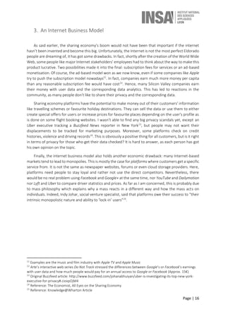 Page | 16
3. An Internet Business Model
As said earlier, the sharing economy’s boom would not have been that important if the internet
hasn’t been invented and become this big. Unfortunately, the Internet is not the most perfect Eldorado
people are dreaming of, it has got some drawbacks. In fact, shortly after the creation of the World Wide
Web, some people like major Internet stakeholders’ employees had to think about the way to make this
product lucrative. Two possibilities made it into the final: subscription fees for services or an ad-based
monetisation. Of course, the ad-based model won as we now know, even if some companies like Apple
try to push the subscription model nowadays21
. In fact, companies earn much more money per capita
than any reasonable subscription fee would have cost22
. Hence, many Silicon Valley companies earn
their money with user data and the corresponding data analytics. This has led to reactions in the
community, as many people don’t like to share their privacy and the corresponding data.
Sharing economy platforms have the potential to make money out of their customers’ information
like travelling schemes or favourite holiday destinations. They can sell the data or use them to either
create special offers for users or increase prices for favourite places depending on the user’s profile as
is done on some flight booking websites. I wasn’t able to find any big privacy scandals yet, except an
Uber executive tracking a Buzzfeed News reporter in New York23
, but people may not want their
displacements to be tracked for marketing purposes. Moreover, some platforms check on credit
histories, violence and driving records24
. This is obviously a positive thing for all customers, but is it right
in terms of privacy for those who get their data checked? It is hard to answer, as each person has got
his own opinion on the topic.
Finally, the internet business model also holds another economic drawback: many Internet-based
markets tend to lead to monopolies. This is mostly the case for platforms where customers get a specific
service from. It is not the same as newspaper websites, forums or even cloud storage providers. Here,
platforms need people to stay loyal and rather not use the direct competitors. Nevertheless, there
would be no real problem using Facebook and Google+ at the same time, nor YouTube and Dailymotion
nor Lyft and Uber to compare driver statistics and prices. As far as I am concerned, this is probably due
to mass philosophy which explains why a mass reacts in a different way and how the mass acts on
individuals. Indeed, Indy Johar, social venture specialist, said that platforms owe their success to “their
intrinsic monopolistic nature and ability to ‘lock-in’ users”25
.
21
Examples are the music and film industry with Apple TV and Apple Music
22
Arte’s interactive web series Do Not Track stressed the differences between Google’s or Facebook’s earnings
with user data and how much people would pay for an annual access to Google or Facebook (Approx. 15€)
23
Original Buzzfeed article: http://www.buzzfeed.com/johanabhuiyan/uber-is-investigating-its-top-new-york-
executive-for-privacy#.ciovpOjM4
24
Reference: The Economist, All Eyes on the Sharing Economy
25
Reference: Knowledge@Wharton Article
 