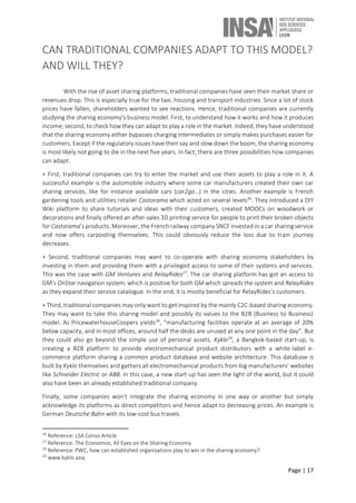 Page | 17
CAN TRADITIONAL COMPANIES ADAPT TO THIS MODEL?
AND WILL THEY?
With the rise of asset sharing platforms, traditional companies have seen their market share or
revenues drop. This is especially true for the taxi, housing and transport industries. Since a lot of stock
prices have fallen, shareholders wanted to see reactions. Hence, traditional companies are currently
studying the sharing economy’s business model. First, to understand how it works and how it produces
income; second, to check how they can adapt to play a role in the market. Indeed, they have understood
that the sharing economy either bypasses charging intermediates or simply makes purchases easier for
customers. Except if the regulatory issues have their say and slow down the boom, the sharing economy
is most likely not going to die in the next five years. In fact, there are three possibilities how companies
can adapt:
+ First, traditional companies can try to enter the market and use their assets to play a role in it. A
successful example is the automobile industry where some car manufacturers created their own car
sharing services, like for instance available cars (car2go…) in the cities. Another example is French
gardening tools and utilities retailer Castorama which acted on several levels26
. They introduced a DIY
Wiki platform to share tutorials and ideas with their customers, created MOOCs on woodwork or
decorations and finally offered an after-sales 3D printing service for people to print their broken objects
for Castorama’s products. Moreover, the French railway company SNCF invested in a car sharing service
and now offers carpooling themselves. This could obviously reduce the loss due to train journey
decreases.
+ Second, traditional companies may want to co-operate with sharing economy stakeholders by
investing in them and providing them with a privileged access to some of their systems and services.
This was the case with GM Ventures and RelayRides27
. The car sharing platform has got an access to
GM’s OnStar navigation system, which is positive for both GM which spreads the system and RelayRides
as they expand their service catalogue. In the end, it is mostly beneficial for RelayRides’s customers.
+ Third, traditional companies may only want to get inspired by the mainly C2C-based sharing economy.
They may want to take this sharing model and possibly its values to the B2B (Business to Business)
model. As PricewaterhouseCoopers yields28
, “manufacturing facilities operate at an average of 20%
below capacity, and in most offices, around half the desks are unused at any one point in the day”. But
they could also go beyond the simple use of personal assets. Kyklo29
, a Bangkok-based start-up, is
creating a B2B platform to provide electromechanical product distributors with a white-label e-
commerce platform sharing a common product database and website architecture. This database is
built by Kyklo themselves and gathers all electromechanical products from big manufacturers’ websites
like Schneider Electric or ABB. In this case, a new start-up has seen the light of the world, but it could
also have been an already established traditional company.
Finally, some companies won’t integrate the sharing economy in one way or another but simply
acknowledge its platforms as direct competitors and hence adapt to decreasing prices. An example is
German Deutsche Bahn with its low-cost bus travels.
26
Reference: LSA Conso Article
27
Reference: The Economist, All Eyes on the Sharing Economy
28
Reference: PWC, how can established organisations play to win in the sharing economy?
29
www.kyklo.asia
 