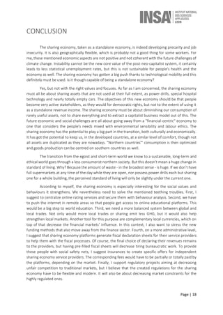 Page | 18
CONCLUSION
The sharing economy, taken as a standalone economy, is indeed developing precarity and job
insecurity. It is also geographically flexible, which is probably not a good thing for some workers. For
me, these mentioned economic aspects are not positive and not coherent with the future challenges of
climate change. Instability cannot be the new core value of the post-neo-capitalist system, it certainly
leads to less statistical unemployment rates, but this is not sustainable for people's health and the
economy as well. The sharing economy has gotten a big push thanks to technological mobility and this
definitely must be used. Is it though capable of being a standalone economy?
Yes, but not with the right values and focuses. As far as I am concerned, the sharing economy
must all be about sharing assets that are not used at their full extent, as power drills, special hospital
technology and nearly totally empty cars. The objectives of this new economy should be that people
become very active stakeholders, as they would for democratic rights, but not to the extent of using it
as a standalone revenue income. The sharing economy must be about diminishing our consumption of
rarely useful assets, not to share everything and to extract a capitalist business model out of this. The
future economic and social challenges are all about going away from a "financial-centric" economy to
one that considers the people's needs mixed with environmental sensibility and labour ethics. The
sharing economy has the potential to play a big part in the transition, both culturally and economically.
It has got the potential to keep us, in the developed countries, at a similar level of comfort, though not
all assets are duplicated as they are nowadays. "Northern countries'" consumption is then optimized
and goods production can be centred on southern countries as well.
The transition from the egoist and short-term world we know to a sustainable, long-term and
ethical world goes through a less consumerist northern society. But this doesn't mean a huge change in
standard of living. Why? Because the amount of waste - in the broadest sense - is huge. If we don't have
full supermarkets at any time of the day while they are open, nor possess power drills each but sharing
one for a whole building, the perceived standard of living will only be slightly under the current one.
According to myself, the sharing economy is especially interesting for the social values and
behaviours it strengthens. We nevertheless need to solve the mentioned teething troubles. First, I
suggest to centralize online rating services and secure them with behaviour analysis. Second, we have
to push the internet in remote areas so that people get access to online educational platforms. This
would be a big step to world education. Third, we need a more balanced system between global and
local trades. Not only would more local trades or sharing emit less GHG, but it would also help
strengthen local markets. Another tool for this purpose are complementary local currencies, which on
top of that decrease the financial markets’ influence. In this context, I also want to stress the new
funding methods that also move away from the finance sector. Fourth, on a more administrative level,
I suggest that sharing economy platforms generate fiscal declaration sheets for their service providers
to help them with the fiscal processes. Of course, the final choice of declaring their revenues remains
to the providers, but having pre-filled fiscal sheets will decrease tiring bureaucratic work. To provide
these people with social safety nets, I suggest insurances to create specific offers for independent
sharing economy service providers. The corresponding fees would have to be partially or totally paid by
the platforms, depending on the market. Finally, I support regulatory projects aiming at decreasing
unfair competition to traditional markets, but I believe that the created regulations for the sharing
economy have to be flexible and modern. It will also be about decreasing market constraints for the
highly regulated ones.
 