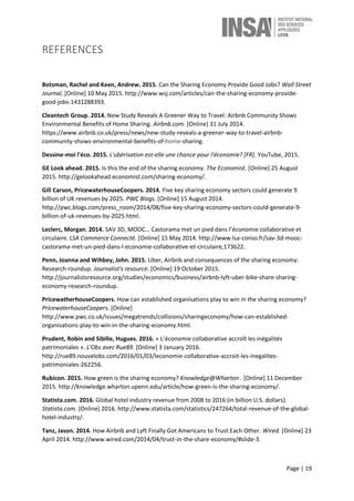 Page | 19
REFERENCES
Botsman, Rachel and Keen, Andrew. 2015. Can the Sharing Economy Provide Good Jobs? Wall Street
Journal. [Online] 10 May 2015. http://www.wsj.com/articles/can-the-sharing-economy-provide-
good-jobs-1431288393.
Cleantech Group. 2014. New Study Reveals A Greener Way to Travel: Airbnb Community Shows
Environmental Benefits of Home Sharing. Airbnb.com. [Online] 31 July 2014.
https://www.airbnb.co.uk/press/news/new-study-reveals-a-greener-way-to-travel-airbnb-
community-shows-environmental-benefits-of-home-sharing.
Dessine-moi l'éco. 2015. L'ubérisation est-elle une chance pour l'économie? [FR]. YouTube, 2015.
GE Look ahead. 2015. Is this the end of the sharing economy. The Economist. [Online] 25 August
2015. http://gelookahead.economist.com/sharing-economy/.
Gill Carson, PricewaterhouseCoopers. 2014. Five key sharing economy sectors could generate 9
billion of UK revenues by 2025. PWC Blogs. [Online] 15 August 2014.
http://pwc.blogs.com/press_room/2014/08/five-key-sharing-economy-sectors-could-generate-9-
billion-of-uk-revenues-by-2025.html.
Leclerc, Morgan. 2014. SAV 3D, MOOC… Castorama met un pied dans l’économie collaborative et
circulaire. LSA Commerce Connecté. [Online] 15 May 2014. http://www.lsa-conso.fr/sav-3d-mooc-
castorama-met-un-pied-dans-l-economie-collaborative-et-circulaire,173622.
Penn, Joanna and Wihbey, John. 2015. Uber, Airbnb and consequences of the sharing economy:
Research roundup. Journalist's resource. [Online] 19 October 2015.
http://journalistsresource.org/studies/economics/business/airbnb-lyft-uber-bike-share-sharing-
economy-research-roundup.
PricewatherhouseCoopers. How can established organisations play to win in the sharing economy?
PricewaterhouseCoopers. [Online]
http://www.pwc.co.uk/issues/megatrends/collisions/sharingeconomy/how-can-established-
organisations-play-to-win-in-the-sharing-economy.html.
Prudent, Robin and Sibille, Hugues. 2016. « L’économie collaborative accroît les inégalités
patrimoniales ». L'Obs avec Rue89. [Online] 3 January 2016.
http://rue89.nouvelobs.com/2016/01/03/leconomie-collaborative-accroit-les-inegalites-
patrimoniales-262256.
Rubicon. 2015. How green is the sharing economy? Knowledge@Wharton . [Online] 11 December
2015. http://knowledge.wharton.upenn.edu/article/how-green-is-the-sharing-economy/.
Statista.com. 2016. Global hotel industry revenue from 2008 to 2016 (in billion U.S. dollars).
Statista.com. [Online] 2016. http://www.statista.com/statistics/247264/total-revenue-of-the-global-
hotel-industry/.
Tanz, Jason. 2014. How Airbnb and Lyft Finally Got Americans to Trust Each Other. Wired. [Online] 23
April 2014. http://www.wired.com/2014/04/trust-in-the-share-economy/#slide-3.
 