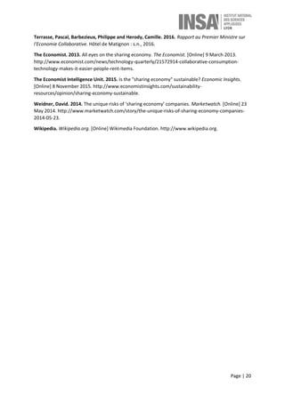 Page | 20
Terrasse, Pascal, Barbezieux, Philippe and Herody, Camille. 2016. Rapport au Premier Ministre sur
l'Economie Collaborative. Hôtel de Matignon : s.n., 2016.
The Economist. 2013. All eyes on the sharing economy. The Economist. [Online] 9 March 2013.
http://www.economist.com/news/technology-quarterly/21572914-collaborative-consumption-
technology-makes-it-easier-people-rent-items.
The Economist Intelligence Unit. 2015. Is the "sharing economy" sustainable? Economic Insights.
[Online] 8 November 2015. http://www.economistinsights.com/sustainability-
resources/opinion/sharing-economy-sustainable.
Weidner, David. 2014. The unique risks of ‘sharing economy’ companies. Marketwatch. [Online] 23
May 2014. http://www.marketwatch.com/story/the-unique-risks-of-sharing-economy-companies-
2014-05-23.
Wikipedia. Wikipedia.org. [Online] Wikimedia Foundation. http://www.wikipedia.org.
 