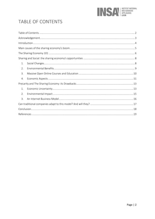 Page | 2
TABLE OF CONTENTS
Table of Contents .............................................................................................................................................2
Acknowledgement............................................................................................................................................3
Introduction......................................................................................................................................................4
Main causes of the sharing economy’s boom................................................................................................5
The Sharing Economy 101 ...............................................................................................................................6
Sharing and Social: the sharing economy's opportunities ............................................................................8
1. Social Changes......................................................................................................................................8
2. Environmental Benefits.......................................................................................................................9
3. Massive Open Online Courses and Education.................................................................................10
4. Economic Aspects..............................................................................................................................11
Precarity and The Sharing Economy: its Drawbacks....................................................................................13
1. Economic Uncertainty.......................................................................................................................13
2. Environmental Impact.......................................................................................................................15
3. An Internet Business Model..............................................................................................................16
Can traditional companies adapt to this model? And will they?................................................................17
Conclusion.......................................................................................................................................................18
References ......................................................................................................................................................19
 