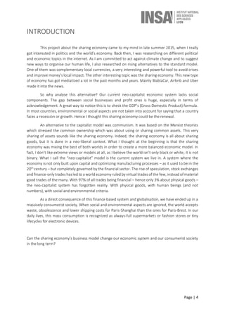 Page | 4
INTRODUCTION
This project about the sharing economy came to my mind in late summer 2015, when I really
got interested in politics and the world’s economy. Back then, I was researching on different political
and economic topics in the internet. As I am committed to act against climate change and to suggest
new ways to organise our human life, I also researched on rising alternatives to the standard model.
One of them was complementary local currencies, a very interesting and powerful tool to avoid crises
and improve money’s local impact. The other interesting topic was the sharing economy. This new type
of economy has got mediatized a lot in the past months and years. Mainly BlablaCar, Airbnb and Uber
made it into the news.
So why analyse this alternative? Our current neo-capitalist economic system lacks social
components. The gap between social businesses and profit ones is huge, especially in terms of
acknowledgement. A great way to notice this is to check the GDP’s (Gross Domestic Product) formula.
In most countries, environmental or social aspects are not taken into account for saying that a country
faces a recession or growth. Hence I thought this sharing economy could be the renewal.
An alternative to the capitalist model was communism. It was based on the Marxist theories
which stressed the common ownership which was about using or sharing common assets. This very
sharing of assets sounds like the sharing economy. Indeed, the sharing economy is all about sharing
goods, but it is done in a neo-liberal context. What I thought at the beginning is that the sharing
economy was mixing the best of both worlds in order to create a more balanced economic model. In
fact, I don’t like extreme views or models at all, as I believe the world isn’t only black or white, it is not
binary. What I call the “neo-capitalist” model is the current system we live in. A system where the
economy is not only built upon capital and optimizing manufacturing processes – as it used to be in the
20th
century – but completely governed by the financial sector. The rise of speculation, stock exchanges
and finance-only trades has led to a world economy ruled by virtual trades of the few, instead of material
good trades of the many. With 97% of all trades being financial – hence only 3% about physical goods –
the neo-capitalist system has forgotten reality. With physical goods, with human beings (and not
numbers), with social and environmental criteria.
As a direct consequence of this finance based system and globalisation, we have ended up in a
massively consumerist society. When social and environmental aspects are ignored, the world accepts
waste, obsolescence and lower shipping costs for Paris-Shanghai than the ones for Paris-Brest. In our
daily lives, this mass consumption is recognized as always-full supermarkets or fashion stores or tiny
lifecycles for electronic devices.
Can the sharing economy’s business model change our economic system and our consumerist society
in the long term?
 