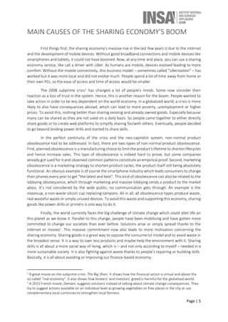Page | 5
MAIN CAUSES OF THE SHARING ECONOMY’S BOOM
First things first, the sharing economy’s massive rise in the last few years is due to the internet
and the development of mobile devices. Without good broadband connections and mobile devices like
smartphones and tablets, it could not have boomed. Now, at any time and place, you can use a sharing
economy service, like call a driver with Uber. As humans are mobile, devices evolved leading to more
comfort. Without the mobile connectivity, this business model – sometimes called “Uberisation” – has
worked but it was more local and did not evolve much. People spend a lot of time away from home or
their own PCs, so the ease of access and time of access would be smaller.
The 2008 subprime crisis1
has changed a lot of people’s minds. Some now consider their
reaction as a loss of trust in the system. Hence, this is another reason for the boom. People wanted to
take action in order to be less dependent on the world economy. In a globalized world, a crisis is more
likely to also have consequences abroad, which can lead to more poverty, unemployment or higher
prices. To avoid this, nothing better than sharing existing and already owned goods. Especially because
many can be shared as they are not used on a daily basis. So people came together to either directly
share goods or to create web platforms to simplify sharing for/with others. Eventually, people decided
to go beyond lending power drills and started to share skills.
In the perfect continuity of the crisis and the neo-capitalist system, non-normal product
obsolescence had to be addressed. In fact, there are two types of non-normal product obsolescence.
First, planned obsolescence is a manufacturing choice to limit the product’s lifetime to shorten lifecycles
and hence increase sales. This type of obsolescence is indeed hard to prove, but some companies
already got sued for it and observed common patterns constitute an empirical proof. Second, marketing
obsolescence is a marketing strategy to shorten product cycles, the product itself still being absolutely
functional. An obvious example is of course the smartphone industry which leads consumers to change
their phones every year to get “the latest and best”. This kind of obsolescence can also be related to the
lobbying obsolescence, which through marketing and massive lobbying sends a product to the market
abyss. It’s not considered by the wide public; no communication gets through. An example is the
mooncup, a non-waste silicon cup replacing tampons. All in all, all obsolescence types produce waste,
real wasteful waste or simply unused devices. To avoid this waste and supporting this economy, sharing
goods like power drills or printers is one way to do it.
Finally, the world currently faces the big challenge of climate change which could alter life on
this planet as we know it. Parallel to this change, people have been mobilizing and have gotten more
committed to change our societies than ever before. Solutions arise or simply spread thanks to the
internet or movies2
. This massive commitment now also leads to more motivation concerning the
sharing economy. Sharing goods is a great way to oppose the consumerist model and to avoid waste in
the broadest sense. It is a way to own less products and maybe help the environment with it. Sharing
skills is all about a more social way of living, which is – and not only according to myself – needed in a
more sustainable society. It is also fighting against waste thanks to people’s repairing or building skills.
Basically, it is all about avoiding or improving our finance-based economy.
1
A great movie on the subprime crisis: The Big Short. It shows how the financial sector is virtual and above the
so-called “real economy”. It also shows how brokers’ and investors’ greed is harmful for the globalised world.
2
A 2015 French movie, Demain, suggests solutions instead of talking about climate change consequences. They
try to suggest actions available on an individual level as growing vegetables on free places in the city or use
complementary local currencies to strengthen local farmers.
 