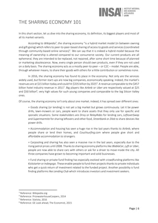 Page | 6
THE SHARING ECONOMY 101
In this short section, let us dive into the sharing economy, its definition, its biggest players and most of
all its market variants.
According to Wikipedia3
, the sharing economy “is a hybrid market model (in between owning
and gift giving) which refers to peer-to-peer-based sharing of access to goods and services (coordinated
through community-based online services)”. We can say that it is indeed a hybrid model because the
meaning of ownership is altered compared to our consumerist society. Our current products are all
ephemeral, they are intended to be replaced, not repaired, after some short time because of planned
or marketing obsolescence. Now, every single person should own products, even if they are not used
on a daily basis. The sharing economy acts as a mostly peer-to-peer – or C2C – model. People are able,
through whatever means, to share their goods with others for a little contribution or sometimes none.
In 2016, the sharing economy has found its place in the economy. Not only are the services
widely used, but former start-ups are now big companies, economically speaking. Indeed, the market’s
revenues are at $15 billion today and could hit $335 billion by 20254
. A revenue comparable to the $457
billion hotel industry revenue in 20115
. Big players like Airbnb or Uber are respectively valued at $25
and $50 billion6
, very high values for such young companies and comparable to the big Silicon Valley
ones.
Of course, the sharing economy isn’t only about one market. Indeed, it has spread over different ones:
+ Goods sharing (or lending) is not yet a big market but grows continuously. Let it be power
drills, lawn-mowers or cars, people want to share assets that they only use for specific and
sporadic situations. Some stakeholders are Drivy or RelayRides for lending cars, LeftoverSwap
and Supermarmite for sharing leftovers and other food, Streetbank or Zilok to share devices like
power drills.
+ Accommodation and housing has seen a huge rise in the last years thanks to Airbnb, where
people share or lend their homes, and Couchsurfing.com where people give short and
affordable accommodation to strangers.
+ Carpooling and sharing has also seen a massive rise in the last years, especially due to the
rising petrol prices until 2008. Thanks to sharing economy platforms like BlablaCar, Lyft or Uber,
people are now able to share cars with others or ask for a driver to move inside the city. All
three companies have grown to becoming important and solid businesses.
+ Fund sharing or private fund finding has especially evolved with crowdfunding platforms like
Kickstarter or Indiegogo. These enable people to fund their projects thanks to private individuals
who get a quick return of investment related to the funded project. Another possibility is fund
finding platforms like Lending Club which introduces investors and investment seekers.
3
Reference: Wikipedia.org
4
Reference: PricewaterhouseCoopers, 2014
5
Reference: Statista, 2016
6
Reference: GE Look ahead, The Economist, 2015
 