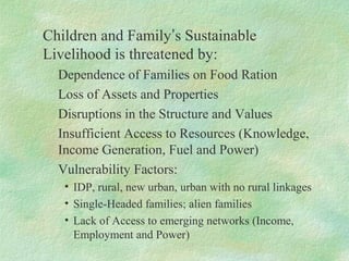 Children and Family’s Sustainable
Livelihood is threatened by:
Dependence of Families on Food Ration
Loss of Assets and Properties
Disruptions in the Structure and Values
Insufficient Access to Resources (Knowledge,
Income Generation, Fuel and Power)
Vulnerability Factors:
• IDP, rural, new urban, urban with no rural linkages
• Single-Headed families; alien families
• Lack of Access to emerging networks (Income,
Employment and Power)
 