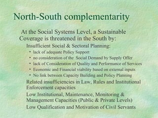 North-South complementarity
At the Social Systems Level, a Sustainable
Coverage is threatened in the South by:
Insufficient Social & Sectoral Planning:
• lack of adequate Policy Support
• no consideration of the Social Demand by Supply Offer
• lack of Consideration of Quality and Performance of Services
• Economic and Financial viability based on external inputs
• No link between Capacity Building and Policy Planning
Related insufficiencies in Law, Rules and Institutional
Enforcement capacities
Low Institutional, Maintenance, Monitoring &
Management Capacities (Public & Private Levels)
Low Qualification and Motivation of Civil Servants
 