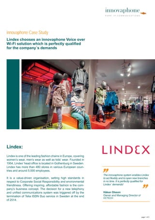 Lindex:
Lindex is one of the leading fashion chains in Europe, covering
women’s wear, men’s wear as well as kids’ wear. Founded in
1954, Lindex’ head ofﬁce is located in Gothenburg in Sweden.
Lindex has more than 480 stores in various European coun-
tries and around 5,000 employees.
It is a value-driven organisation, setting high standards in
respect to Corporate Social Responsibility and environmental
friendliness. Offering inspiring, affordable fashion is the com-
pany’s business concept. The decision for a new telephony
and uniﬁed communications system was triggered off by the
termination of Telia ISDN Duo service in Sweden at the end
of 2014.
The innovaphone system enables Lindex
to act ﬂexibly and to open new branches
in no time. It is perfectly qualiﬁed for
Lindex´ demands! „
„
Håkan Olsson
Owner and Managing Director of
HCTECH
innovaphone Case Study
page 1 of 5
Lindex chooses an innovaphone Voice over
Wi-Fi solution which is perfectly qualiﬁed
for the company´s demands
 
