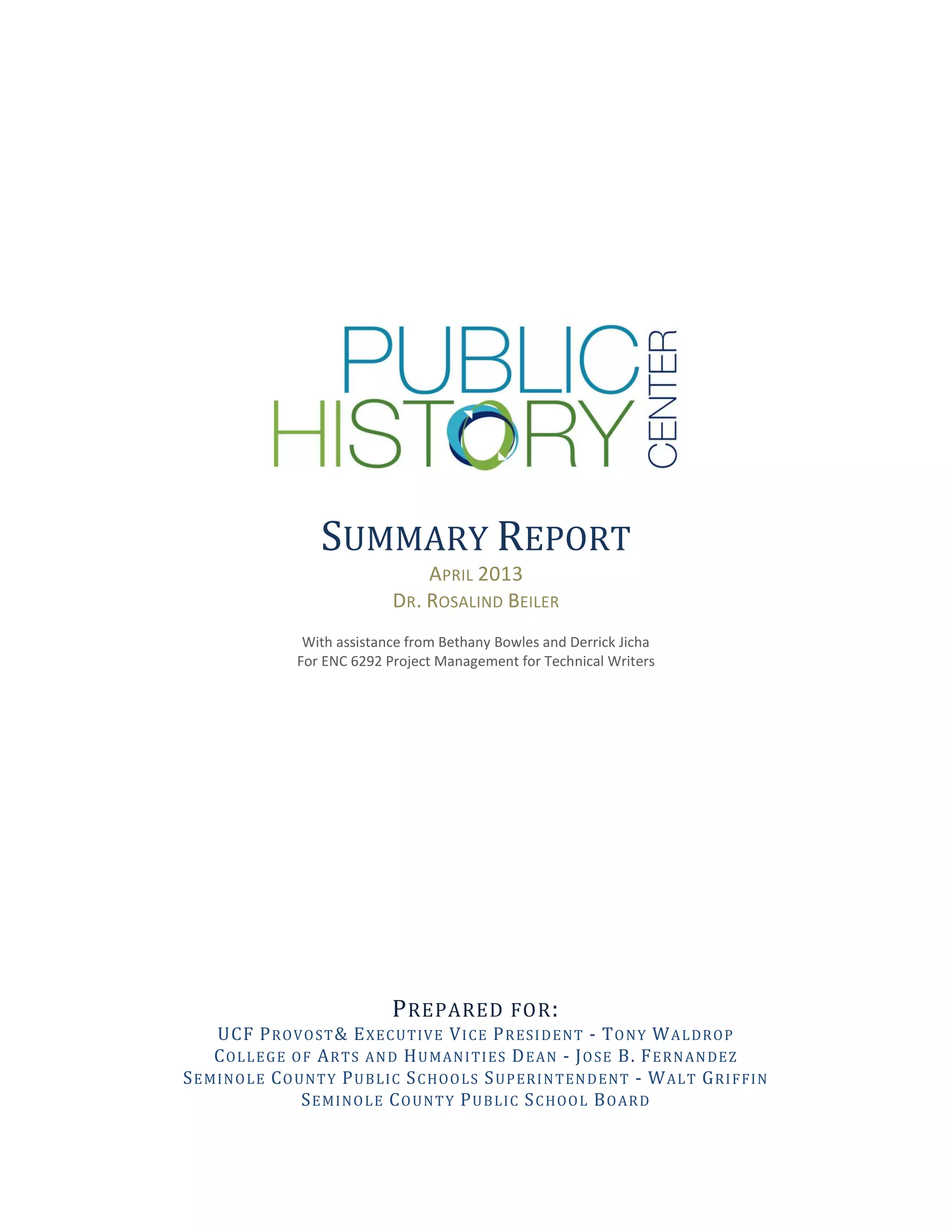 SUMMARY REPORT
APRIL 2013
DR. ROSALIND BEILER
With assistance from Bethany Bowles and Derrick Jicha
For ENC 6292 Project Management for Technical Writers
PREPARED FOR:
UCF PROVOST& EXECUTIVE VICE PRESIDENT - TONY WALDROP
COLLEGE OF ARTS AND HUMANITIES DEAN - JOSE B. FERNANDEZ
SEMINOLE COUNTY PUBLIC SCHOOLS SUPERINTENDENT - WALT GRIFFIN
SEMINOLE COUNTY PUBLIC SCHOOL BOARD
 