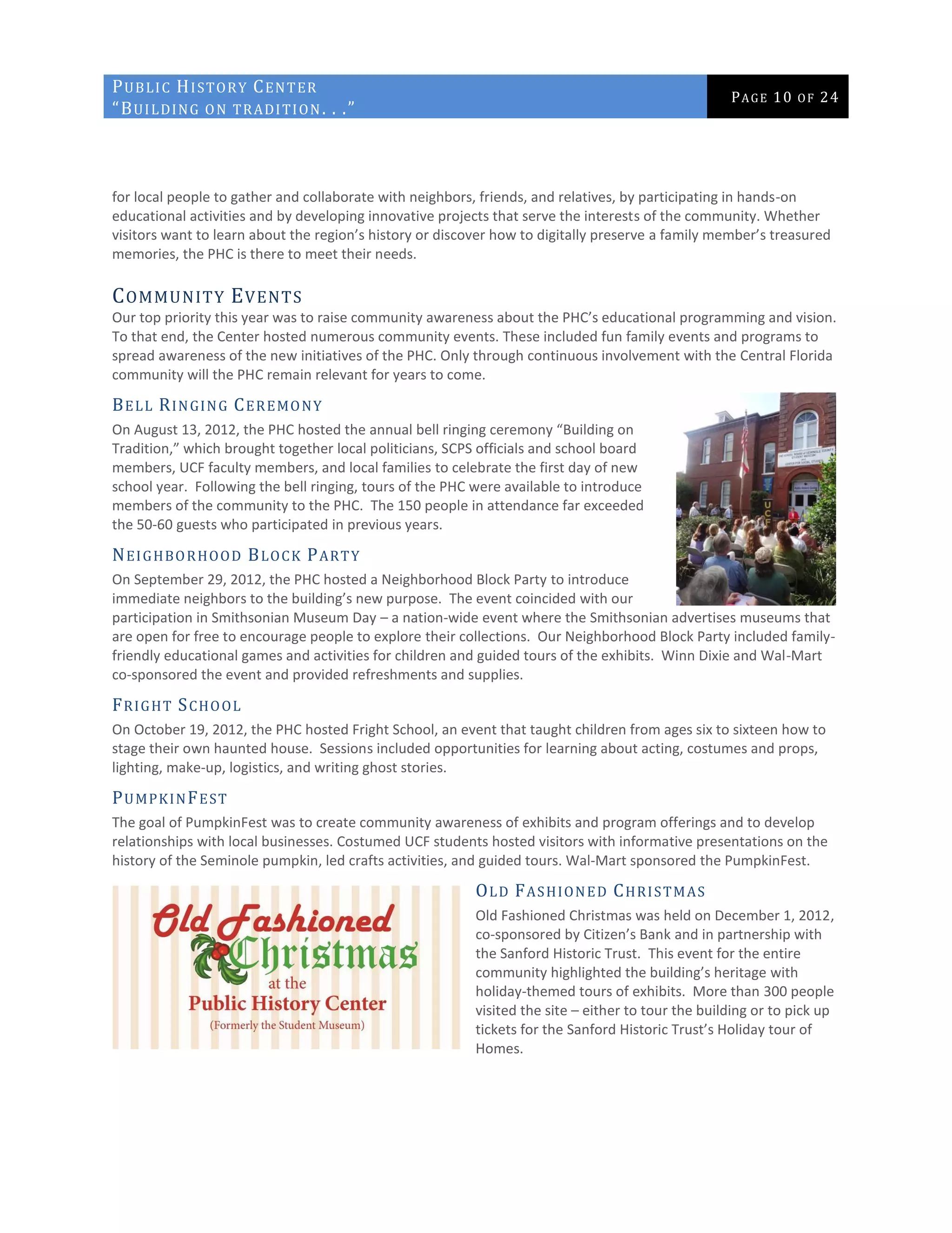 PUBLIC HISTORY CENTER
“BUILDING ON TRADITION. . .”
PAGE 10 OF 24
for local people to gather and collaborate with neighbors, friends, and relatives, by participating in hands-on
educational activities and by developing innovative projects that serve the interests of the community. Whether
visitors want to learn about the region’s history or discover how to digitally preserve a family member’s treasured
memories, the PHC is there to meet their needs.
COMMUNITY EVENTS
Our top priority this year was to raise community awareness about the PHC’s educational programming and vision.
To that end, the Center hosted numerous community events. These included fun family events and programs to
spread awareness of the new initiatives of the PHC. Only through continuous involvement with the Central Florida
community will the PHC remain relevant for years to come.
BELL RINGING CEREMONY
On August 13, 2012, the PHC hosted the annual bell ringing ceremony “Building on
Tradition,” which brought together local politicians, SCPS officials and school board
members, UCF faculty members, and local families to celebrate the first day of new
school year. Following the bell ringing, tours of the PHC were available to introduce
members of the community to the PHC. The 150 people in attendance far exceeded
the 50-60 guests who participated in previous years.
NEIGHBORHOOD BLOCK PARTY
On September 29, 2012, the PHC hosted a Neighborhood Block Party to introduce
immediate neighbors to the building’s new purpose. The event coincided with our
participation in Smithsonian Museum Day – a nation-wide event where the Smithsonian advertises museums that
are open for free to encourage people to explore their collections. Our Neighborhood Block Party included family-
friendly educational games and activities for children and guided tours of the exhibits. Winn Dixie and Wal-Mart
co-sponsored the event and provided refreshments and supplies.
FRIGHT SCHOOL
On October 19, 2012, the PHC hosted Fright School, an event that taught children from ages six to sixteen how to
stage their own haunted house. Sessions included opportunities for learning about acting, costumes and props,
lighting, make-up, logistics, and writing ghost stories.
PUMPKINFEST
The goal of PumpkinFest was to create community awareness of exhibits and program offerings and to develop
relationships with local businesses. Costumed UCF students hosted visitors with informative presentations on the
history of the Seminole pumpkin, led crafts activities, and guided tours. Wal-Mart sponsored the PumpkinFest.
OLD FASHIONED CHRISTMAS
Old Fashioned Christmas was held on December 1, 2012,
co-sponsored by Citizen’s Bank and in partnership with
the Sanford Historic Trust. This event for the entire
community highlighted the building’s heritage with
holiday-themed tours of exhibits. More than 300 people
visited the site – either to tour the building or to pick up
tickets for the Sanford Historic Trust’s Holiday tour of
Homes.
 