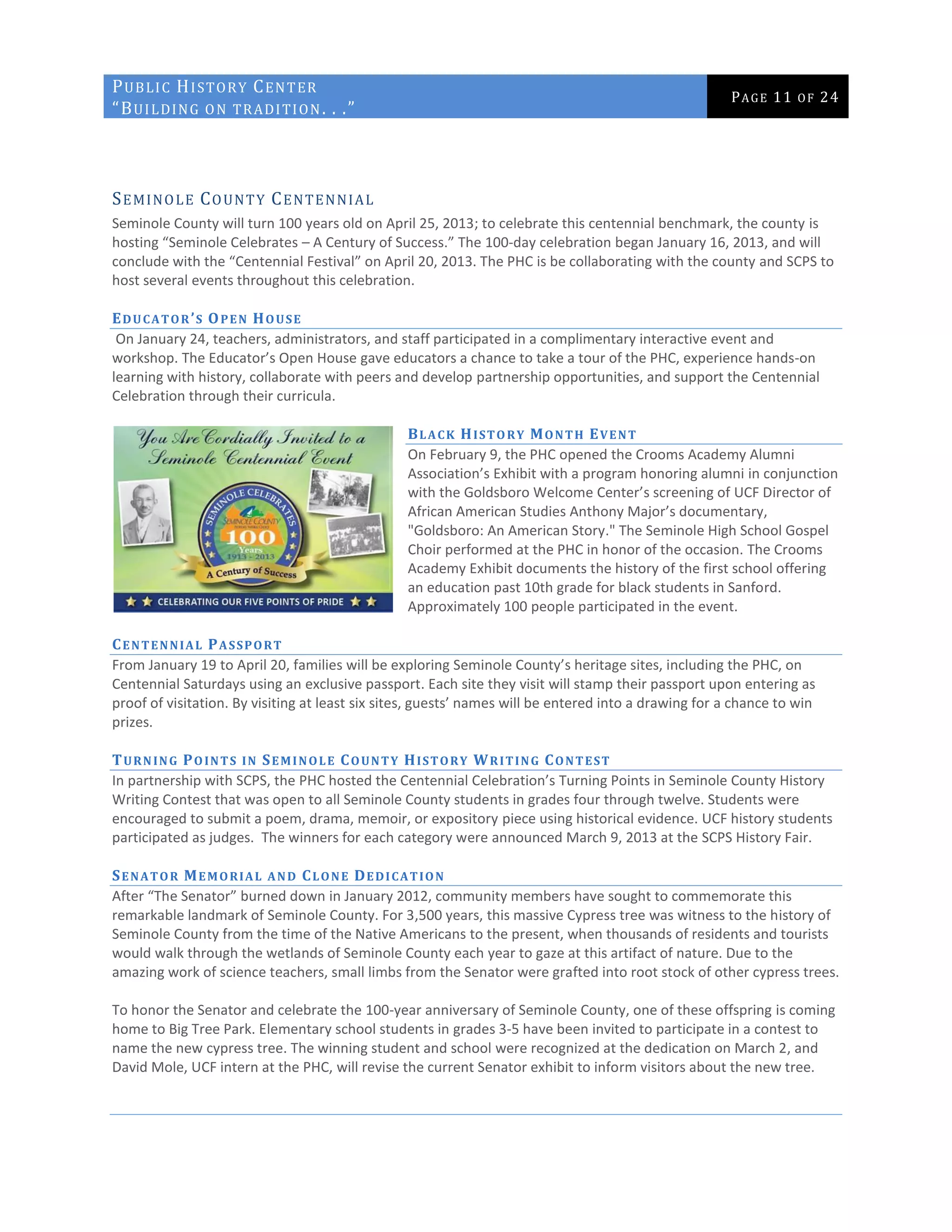 PUBLIC HISTORY CENTER
“BUILDING ON TRADITION. . .”
PAGE 11 OF 24
SEMINOLE COUNTY CENTENNIAL
Seminole County will turn 100 years old on April 25, 2013; to celebrate this centennial benchmark, the county is
hosting “Seminole Celebrates – A Century of Success.” The 100-day celebration began January 16, 2013, and will
conclude with the “Centennial Festival” on April 20, 2013. The PHC is be collaborating with the county and SCPS to
host several events throughout this celebration.
EDUCATOR’S OPEN HOUSE
On January 24, teachers, administrators, and staff participated in a complimentary interactive event and
workshop. The Educator’s Open House gave educators a chance to take a tour of the PHC, experience hands-on
learning with history, collaborate with peers and develop partnership opportunities, and support the Centennial
Celebration through their curricula.
BLACK HISTORY MONTH EVENT
On February 9, the PHC opened the Crooms Academy Alumni
Association’s Exhibit with a program honoring alumni in conjunction
with the Goldsboro Welcome Center’s screening of UCF Director of
African American Studies Anthony Major’s documentary,
"Goldsboro: An American Story." The Seminole High School Gospel
Choir performed at the PHC in honor of the occasion. The Crooms
Academy Exhibit documents the history of the first school offering
an education past 10th grade for black students in Sanford.
Approximately 100 people participated in the event.
CENTENNIAL PASSPORT
From January 19 to April 20, families will be exploring Seminole County’s heritage sites, including the PHC, on
Centennial Saturdays using an exclusive passport. Each site they visit will stamp their passport upon entering as
proof of visitation. By visiting at least six sites, guests’ names will be entered into a drawing for a chance to win
prizes.
TURNING POINTS IN SEMINOLE COUNTY HISTORY WRITING CONTEST
In partnership with SCPS, the PHC hosted the Centennial Celebration’s Turning Points in Seminole County History
Writing Contest that was open to all Seminole County students in grades four through twelve. Students were
encouraged to submit a poem, drama, memoir, or expository piece using historical evidence. UCF history students
participated as judges. The winners for each category were announced March 9, 2013 at the SCPS History Fair.
SENATOR MEMORIAL AND CLONE DEDICATION
After “The Senator” burned down in January 2012, community members have sought to commemorate this
remarkable landmark of Seminole County. For 3,500 years, this massive Cypress tree was witness to the history of
Seminole County from the time of the Native Americans to the present, when thousands of residents and tourists
would walk through the wetlands of Seminole County each year to gaze at this artifact of nature. Due to the
amazing work of science teachers, small limbs from the Senator were grafted into root stock of other cypress trees.
To honor the Senator and celebrate the 100-year anniversary of Seminole County, one of these offspring is coming
home to Big Tree Park. Elementary school students in grades 3-5 have been invited to participate in a contest to
name the new cypress tree. The winning student and school were recognized at the dedication on March 2, and
David Mole, UCF intern at the PHC, will revise the current Senator exhibit to inform visitors about the new tree.
 