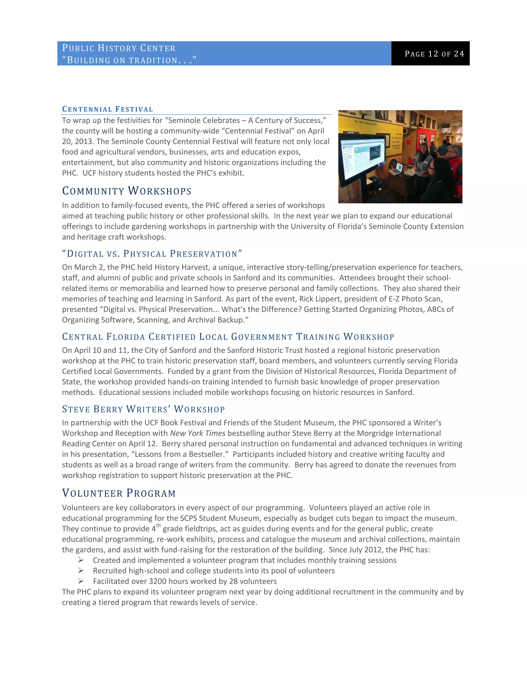 PUBLIC HISTORY CENTER
“BUILDING ON TRADITION. . .”
PAGE 12 OF 24
CENTENNIAL FESTIVAL
To wrap up the festivities for “Seminole Celebrates – A Century of Success,”
the county will be hosting a community-wide “Centennial Festival” on April
20, 2013. The Seminole County Centennial Festival will feature not only local
food and agricultural vendors, businesses, arts and education expos,
entertainment, but also community and historic organizations including the
PHC. UCF history students hosted the PHC’s exhibit.
COMMUNITY WORKSHOPS
In addition to family-focused events, the PHC offered a series of workshops
aimed at teaching public history or other professional skills. In the next year we plan to expand our educational
offerings to include gardening workshops in partnership with the University of Florida’s Seminole County Extension
and heritage craft workshops.
“DIGITAL VS. PHYSICAL PRESERVATION”
On March 2, the PHC held History Harvest, a unique, interactive story-telling/preservation experience for teachers,
staff, and alumni of public and private schools in Sanford and its communities. Attendees brought their school-
related items or memorabilia and learned how to preserve personal and family collections. They also shared their
memories of teaching and learning in Sanford. As part of the event, Rick Lippert, president of E-Z Photo Scan,
presented “Digital vs. Physical Preservation... What's the Difference? Getting Started Organizing Photos, ABCs of
Organizing Software, Scanning, and Archival Backup.”
CENTRAL FLORIDA CERTIFIED LOCAL GOVERNMENT TRAINING WORKSHOP
On April 10 and 11, the City of Sanford and the Sanford Historic Trust hosted a regional historic preservation
workshop at the PHC to train historic preservation staff, board members, and volunteers currently serving Florida
Certified Local Governments. Funded by a grant from the Division of Historical Resources, Florida Department of
State, the workshop provided hands-on training intended to furnish basic knowledge of proper preservation
methods. Educational sessions included mobile workshops focusing on historic resources in Sanford.
STEVE BERRY WRITERS’ WORKSHOP
In partnership with the UCF Book Festival and Friends of the Student Museum, the PHC sponsored a Writer’s
Workshop and Reception with New York Times bestselling author Steve Berry at the Morgridge International
Reading Center on April 12. Berry shared personal instruction on fundamental and advanced techniques in writing
in his presentation, “Lessons from a Bestseller.” Participants included history and creative writing faculty and
students as well as a broad range of writers from the community. Berry has agreed to donate the revenues from
workshop registration to support historic preservation at the PHC.
VOLUNTEER PROGRAM
Volunteers are key collaborators in every aspect of our programming. Volunteers played an active role in
educational programming for the SCPS Student Museum, especially as budget cuts began to impact the museum.
They continue to provide 4
th
grade fieldtrips, act as guides during events and for the general public, create
educational programming, re-work exhibits, process and catalogue the museum and archival collections, maintain
the gardens, and assist with fund-raising for the restoration of the building. Since July 2012, the PHC has:
 Created and implemented a volunteer program that includes monthly training sessions
 Recruited high-school and college students into its pool of volunteers
 Facilitated over 3200 hours worked by 28 volunteers
The PHC plans to expand its volunteer program next year by doing additional recruitment in the community and by
creating a tiered program that rewards levels of service.
 