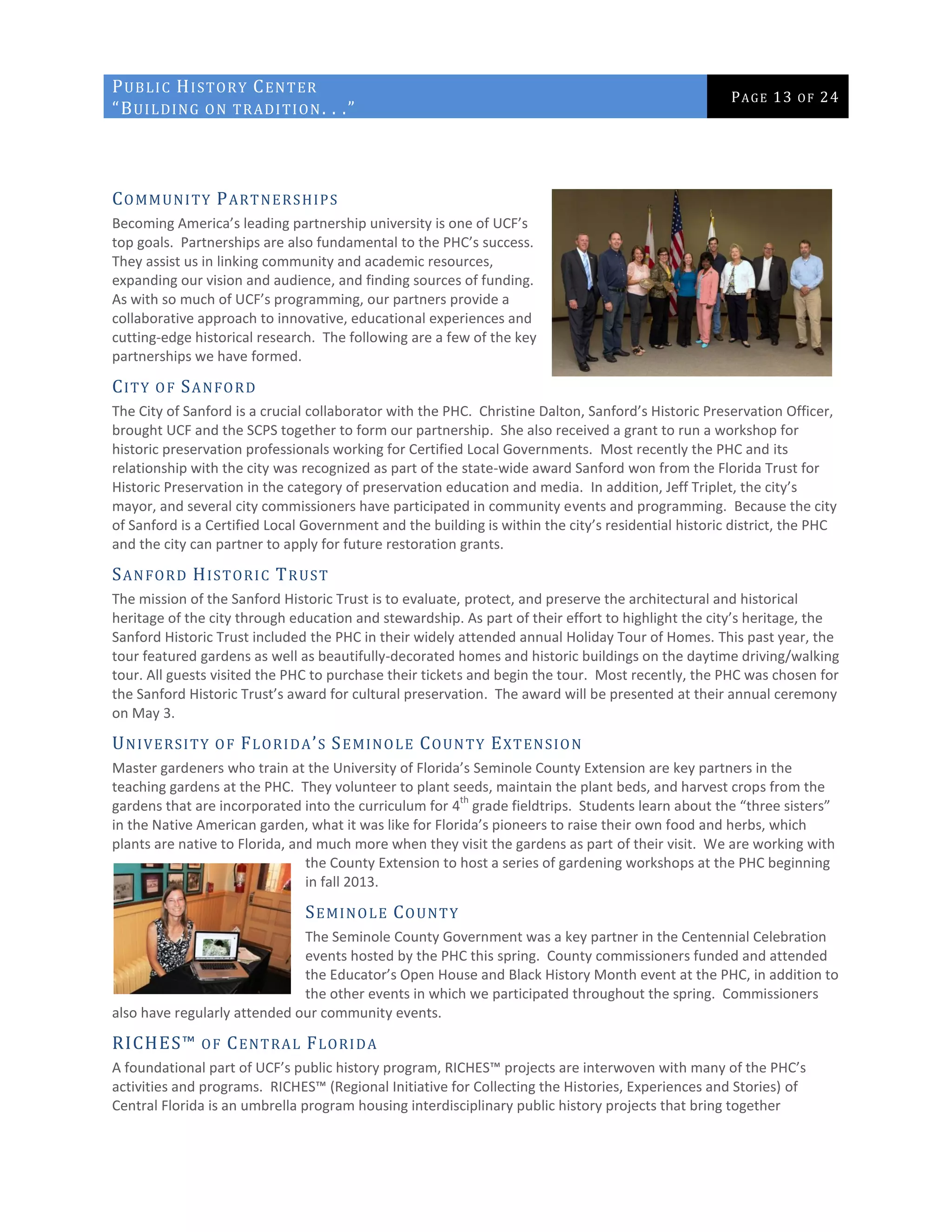 PUBLIC HISTORY CENTER
“BUILDING ON TRADITION. . .”
PAGE 13 OF 24
COMMUNITY PARTNERSHIPS
Becoming America’s leading partnership university is one of UCF’s
top goals. Partnerships are also fundamental to the PHC’s success.
They assist us in linking community and academic resources,
expanding our vision and audience, and finding sources of funding.
As with so much of UCF’s programming, our partners provide a
collaborative approach to innovative, educational experiences and
cutting-edge historical research. The following are a few of the key
partnerships we have formed.
CITY OF SANFORD
The City of Sanford is a crucial collaborator with the PHC. Christine Dalton, Sanford’s Historic Preservation Officer,
brought UCF and the SCPS together to form our partnership. She also received a grant to run a workshop for
historic preservation professionals working for Certified Local Governments. Most recently the PHC and its
relationship with the city was recognized as part of the state-wide award Sanford won from the Florida Trust for
Historic Preservation in the category of preservation education and media. In addition, Jeff Triplet, the city’s
mayor, and several city commissioners have participated in community events and programming. Because the city
of Sanford is a Certified Local Government and the building is within the city’s residential historic district, the PHC
and the city can partner to apply for future restoration grants.
SANFORD HISTORIC TRUST
The mission of the Sanford Historic Trust is to evaluate, protect, and preserve the architectural and historical
heritage of the city through education and stewardship. As part of their effort to highlight the city’s heritage, the
Sanford Historic Trust included the PHC in their widely attended annual Holiday Tour of Homes. This past year, the
tour featured gardens as well as beautifully-decorated homes and historic buildings on the daytime driving/walking
tour. All guests visited the PHC to purchase their tickets and begin the tour. Most recently, the PHC was chosen for
the Sanford Historic Trust’s award for cultural preservation. The award will be presented at their annual ceremony
on May 3.
UNIVERSITY OF FLORIDA’S SEMINOLE COUNTY EXTENSION
Master gardeners who train at the University of Florida’s Seminole County Extension are key partners in the
teaching gardens at the PHC. They volunteer to plant seeds, maintain the plant beds, and harvest crops from the
gardens that are incorporated into the curriculum for 4
th
grade fieldtrips. Students learn about the “three sisters”
in the Native American garden, what it was like for Florida’s pioneers to raise their own food and herbs, which
plants are native to Florida, and much more when they visit the gardens as part of their visit. We are working with
the County Extension to host a series of gardening workshops at the PHC beginning
in fall 2013.
SEMINOLE COUNTY
The Seminole County Government was a key partner in the Centennial Celebration
events hosted by the PHC this spring. County commissioners funded and attended
the Educator’s Open House and Black History Month event at the PHC, in addition to
the other events in which we participated throughout the spring. Commissioners
also have regularly attended our community events.
RICHES™ OF CENTRAL FLORIDA
A foundational part of UCF’s public history program, RICHES™ projects are interwoven with many of the PHC’s
activities and programs. RICHES™ (Regional Initiative for Collecting the Histories, Experiences and Stories) of
Central Florida is an umbrella program housing interdisciplinary public history projects that bring together
 
