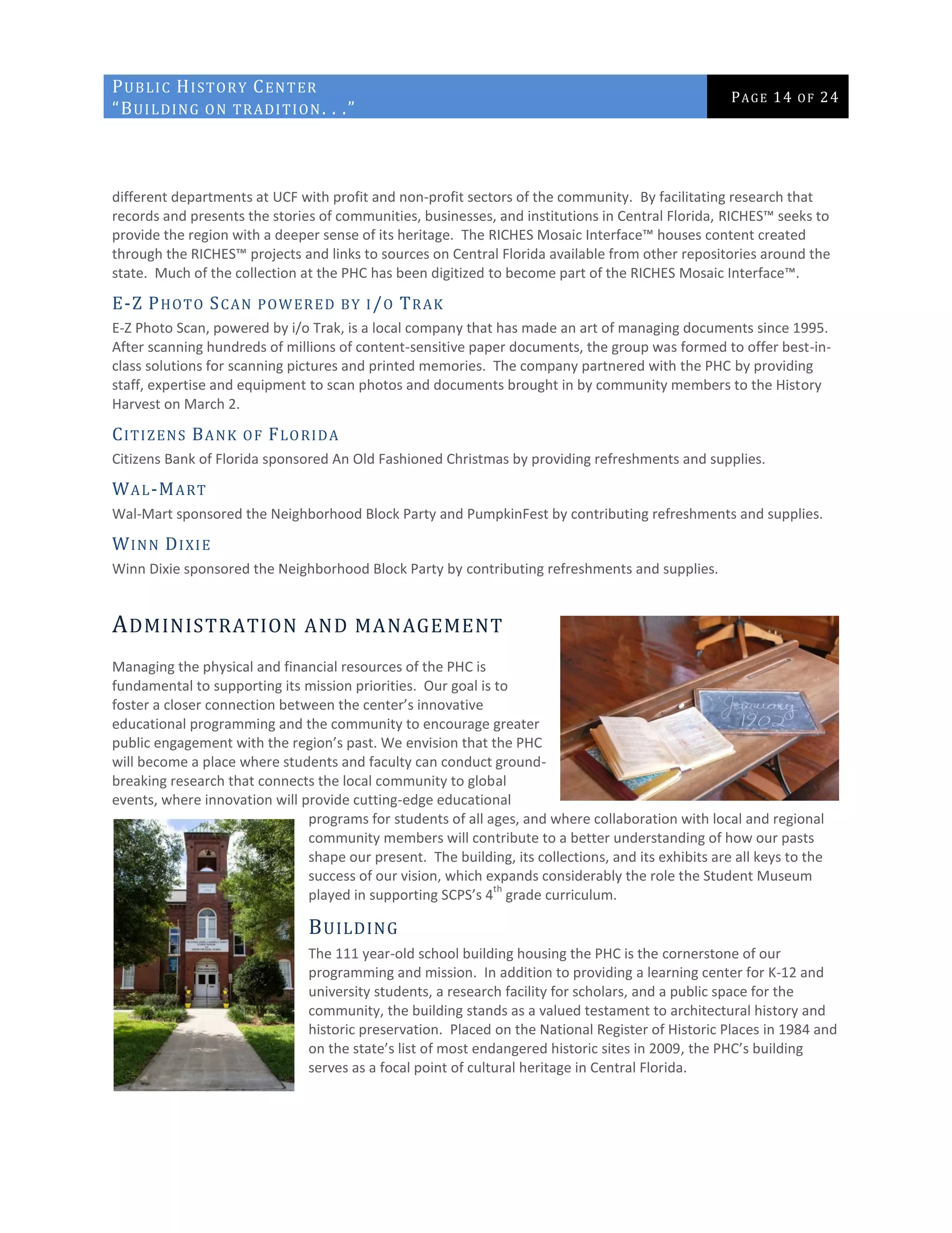 PUBLIC HISTORY CENTER
“BUILDING ON TRADITION. . .”
PAGE 14 OF 24
different departments at UCF with profit and non-profit sectors of the community. By facilitating research that
records and presents the stories of communities, businesses, and institutions in Central Florida, RICHES™ seeks to
provide the region with a deeper sense of its heritage. The RICHES Mosaic Interface™ houses content created
through the RICHES™ projects and links to sources on Central Florida available from other repositories around the
state. Much of the collection at the PHC has been digitized to become part of the RICHES Mosaic Interface™.
E-Z PHOTO SCAN POWERED BY I/O TRAK
E-Z Photo Scan, powered by i/o Trak, is a local company that has made an art of managing documents since 1995.
After scanning hundreds of millions of content-sensitive paper documents, the group was formed to offer best-in-
class solutions for scanning pictures and printed memories. The company partnered with the PHC by providing
staff, expertise and equipment to scan photos and documents brought in by community members to the History
Harvest on March 2.
CITIZENS BANK OF FLORIDA
Citizens Bank of Florida sponsored An Old Fashioned Christmas by providing refreshments and supplies.
WAL-MART
Wal-Mart sponsored the Neighborhood Block Party and PumpkinFest by contributing refreshments and supplies.
WINN DIXIE
Winn Dixie sponsored the Neighborhood Block Party by contributing refreshments and supplies.
ADMINISTRATION AND MANAGEMENT
Managing the physical and financial resources of the PHC is
fundamental to supporting its mission priorities. Our goal is to
foster a closer connection between the center’s innovative
educational programming and the community to encourage greater
public engagement with the region’s past. We envision that the PHC
will become a place where students and faculty can conduct ground-
breaking research that connects the local community to global
events, where innovation will provide cutting-edge educational
programs for students of all ages, and where collaboration with local and regional
community members will contribute to a better understanding of how our pasts
shape our present. The building, its collections, and its exhibits are all keys to the
success of our vision, which expands considerably the role the Student Museum
played in supporting SCPS’s 4
th
grade curriculum.
BUILDING
The 111 year-old school building housing the PHC is the cornerstone of our
programming and mission. In addition to providing a learning center for K-12 and
university students, a research facility for scholars, and a public space for the
community, the building stands as a valued testament to architectural history and
historic preservation. Placed on the National Register of Historic Places in 1984 and
on the state’s list of most endangered historic sites in 2009, the PHC’s building
serves as a focal point of cultural heritage in Central Florida.
 