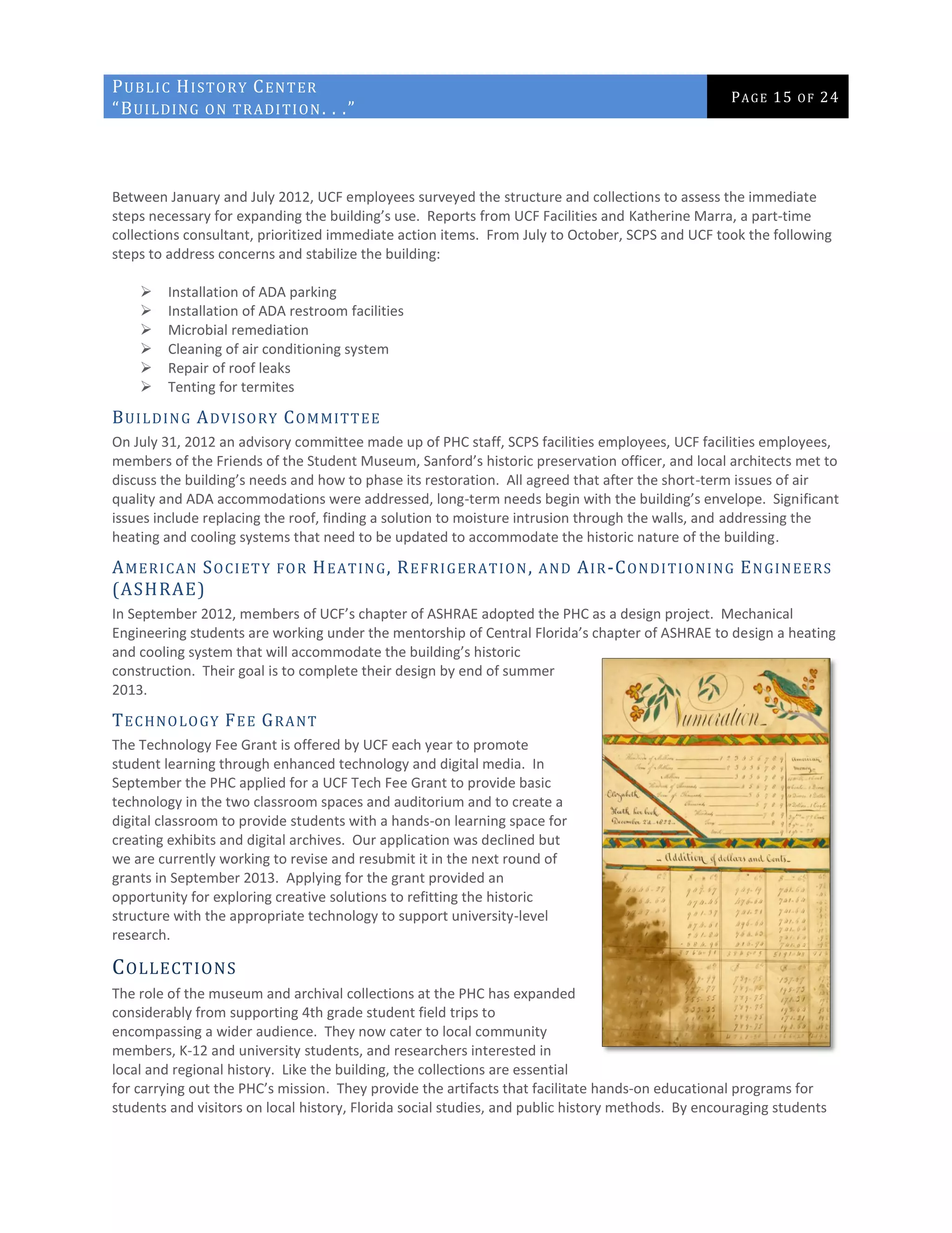 PUBLIC HISTORY CENTER
“BUILDING ON TRADITION. . .”
PAGE 15 OF 24
Between January and July 2012, UCF employees surveyed the structure and collections to assess the immediate
steps necessary for expanding the building’s use. Reports from UCF Facilities and Katherine Marra, a part-time
collections consultant, prioritized immediate action items. From July to October, SCPS and UCF took the following
steps to address concerns and stabilize the building:
 Installation of ADA parking
 Installation of ADA restroom facilities
 Microbial remediation
 Cleaning of air conditioning system
 Repair of roof leaks
 Tenting for termites
BUILDING ADVISORY COMMITTEE
On July 31, 2012 an advisory committee made up of PHC staff, SCPS facilities employees, UCF facilities employees,
members of the Friends of the Student Museum, Sanford’s historic preservation officer, and local architects met to
discuss the building’s needs and how to phase its restoration. All agreed that after the short-term issues of air
quality and ADA accommodations were addressed, long-term needs begin with the building’s envelope. Significant
issues include replacing the roof, finding a solution to moisture intrusion through the walls, and addressing the
heating and cooling systems that need to be updated to accommodate the historic nature of the building.
AMERICAN SOCIETY FOR HEATING, REFRIGERATION, AND AIR-CONDITIONING ENGINEERS
(ASHRAE)
In September 2012, members of UCF’s chapter of ASHRAE adopted the PHC as a design project. Mechanical
Engineering students are working under the mentorship of Central Florida’s chapter of ASHRAE to design a heating
and cooling system that will accommodate the building’s historic
construction. Their goal is to complete their design by end of summer
2013.
TECHNOLOGY FEE GRANT
The Technology Fee Grant is offered by UCF each year to promote
student learning through enhanced technology and digital media. In
September the PHC applied for a UCF Tech Fee Grant to provide basic
technology in the two classroom spaces and auditorium and to create a
digital classroom to provide students with a hands-on learning space for
creating exhibits and digital archives. Our application was declined but
we are currently working to revise and resubmit it in the next round of
grants in September 2013. Applying for the grant provided an
opportunity for exploring creative solutions to refitting the historic
structure with the appropriate technology to support university-level
research.
COLLECTIONS
The role of the museum and archival collections at the PHC has expanded
considerably from supporting 4th grade student field trips to
encompassing a wider audience. They now cater to local community
members, K-12 and university students, and researchers interested in
local and regional history. Like the building, the collections are essential
for carrying out the PHC’s mission. They provide the artifacts that facilitate hands-on educational programs for
students and visitors on local history, Florida social studies, and public history methods. By encouraging students
 