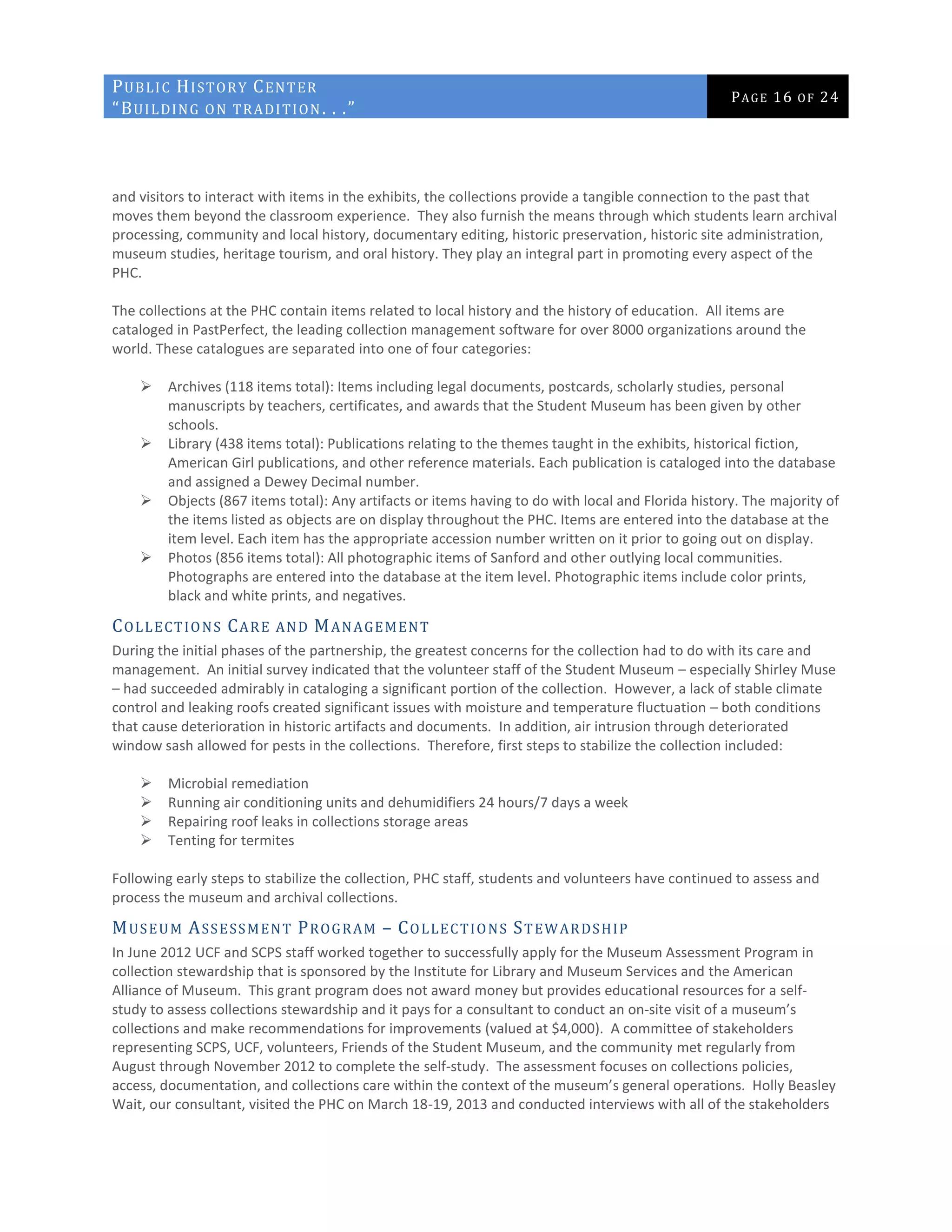 PUBLIC HISTORY CENTER
“BUILDING ON TRADITION. . .”
PAGE 16 OF 24
and visitors to interact with items in the exhibits, the collections provide a tangible connection to the past that
moves them beyond the classroom experience. They also furnish the means through which students learn archival
processing, community and local history, documentary editing, historic preservation, historic site administration,
museum studies, heritage tourism, and oral history. They play an integral part in promoting every aspect of the
PHC.
The collections at the PHC contain items related to local history and the history of education. All items are
cataloged in PastPerfect, the leading collection management software for over 8000 organizations around the
world. These catalogues are separated into one of four categories:
 Archives (118 items total): Items including legal documents, postcards, scholarly studies, personal
manuscripts by teachers, certificates, and awards that the Student Museum has been given by other
schools.
 Library (438 items total): Publications relating to the themes taught in the exhibits, historical fiction,
American Girl publications, and other reference materials. Each publication is cataloged into the database
and assigned a Dewey Decimal number.
 Objects (867 items total): Any artifacts or items having to do with local and Florida history. The majority of
the items listed as objects are on display throughout the PHC. Items are entered into the database at the
item level. Each item has the appropriate accession number written on it prior to going out on display.
 Photos (856 items total): All photographic items of Sanford and other outlying local communities.
Photographs are entered into the database at the item level. Photographic items include color prints,
black and white prints, and negatives.
COLLECTIONS CARE AND MANAGEMENT
During the initial phases of the partnership, the greatest concerns for the collection had to do with its care and
management. An initial survey indicated that the volunteer staff of the Student Museum – especially Shirley Muse
– had succeeded admirably in cataloging a significant portion of the collection. However, a lack of stable climate
control and leaking roofs created significant issues with moisture and temperature fluctuation – both conditions
that cause deterioration in historic artifacts and documents. In addition, air intrusion through deteriorated
window sash allowed for pests in the collections. Therefore, first steps to stabilize the collection included:
 Microbial remediation
 Running air conditioning units and dehumidifiers 24 hours/7 days a week
 Repairing roof leaks in collections storage areas
 Tenting for termites
Following early steps to stabilize the collection, PHC staff, students and volunteers have continued to assess and
process the museum and archival collections.
MUSEUM ASSESSMENT PROGRAM – COLLECTIONS STEWARDSHIP
In June 2012 UCF and SCPS staff worked together to successfully apply for the Museum Assessment Program in
collection stewardship that is sponsored by the Institute for Library and Museum Services and the American
Alliance of Museum. This grant program does not award money but provides educational resources for a self-
study to assess collections stewardship and it pays for a consultant to conduct an on-site visit of a museum’s
collections and make recommendations for improvements (valued at $4,000). A committee of stakeholders
representing SCPS, UCF, volunteers, Friends of the Student Museum, and the community met regularly from
August through November 2012 to complete the self-study. The assessment focuses on collections policies,
access, documentation, and collections care within the context of the museum’s general operations. Holly Beasley
Wait, our consultant, visited the PHC on March 18-19, 2013 and conducted interviews with all of the stakeholders
 