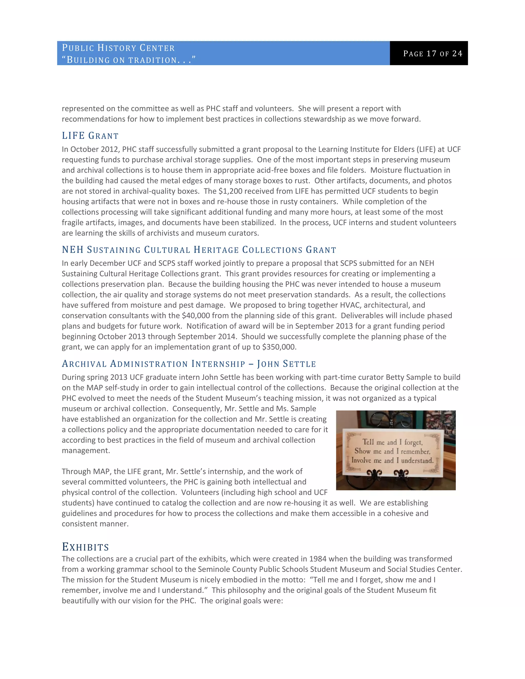 PUBLIC HISTORY CENTER
“BUILDING ON TRADITION. . .”
PAGE 17 OF 24
represented on the committee as well as PHC staff and volunteers. She will present a report with
recommendations for how to implement best practices in collections stewardship as we move forward.
LIFE GRANT
In October 2012, PHC staff successfully submitted a grant proposal to the Learning Institute for Elders (LIFE) at UCF
requesting funds to purchase archival storage supplies. One of the most important steps in preserving museum
and archival collections is to house them in appropriate acid-free boxes and file folders. Moisture fluctuation in
the building had caused the metal edges of many storage boxes to rust. Other artifacts, documents, and photos
are not stored in archival-quality boxes. The $1,200 received from LIFE has permitted UCF students to begin
housing artifacts that were not in boxes and re-house those in rusty containers. While completion of the
collections processing will take significant additional funding and many more hours, at least some of the most
fragile artifacts, images, and documents have been stabilized. In the process, UCF interns and student volunteers
are learning the skills of archivists and museum curators.
NEH SUSTAINING CULTURAL HERITAGE COLLECTIONS GRANT
In early December UCF and SCPS staff worked jointly to prepare a proposal that SCPS submitted for an NEH
Sustaining Cultural Heritage Collections grant. This grant provides resources for creating or implementing a
collections preservation plan. Because the building housing the PHC was never intended to house a museum
collection, the air quality and storage systems do not meet preservation standards. As a result, the collections
have suffered from moisture and pest damage. We proposed to bring together HVAC, architectural, and
conservation consultants with the $40,000 from the planning side of this grant. Deliverables will include phased
plans and budgets for future work. Notification of award will be in September 2013 for a grant funding period
beginning October 2013 through September 2014. Should we successfully complete the planning phase of the
grant, we can apply for an implementation grant of up to $350,000.
ARCHIVAL ADMINISTRATION INTERNSHIP – JOHN SETTLE
During spring 2013 UCF graduate intern John Settle has been working with part-time curator Betty Sample to build
on the MAP self-study in order to gain intellectual control of the collections. Because the original collection at the
PHC evolved to meet the needs of the Student Museum’s teaching mission, it was not organized as a typical
museum or archival collection. Consequently, Mr. Settle and Ms. Sample
have established an organization for the collection and Mr. Settle is creating
a collections policy and the appropriate documentation needed to care for it
according to best practices in the field of museum and archival collection
management.
Through MAP, the LIFE grant, Mr. Settle’s internship, and the work of
several committed volunteers, the PHC is gaining both intellectual and
physical control of the collection. Volunteers (including high school and UCF
students) have continued to catalog the collection and are now re-housing it as well. We are establishing
guidelines and procedures for how to process the collections and make them accessible in a cohesive and
consistent manner.
EXHIBITS
The collections are a crucial part of the exhibits, which were created in 1984 when the building was transformed
from a working grammar school to the Seminole County Public Schools Student Museum and Social Studies Center.
The mission for the Student Museum is nicely embodied in the motto: “Tell me and I forget, show me and I
remember, involve me and I understand.” This philosophy and the original goals of the Student Museum fit
beautifully with our vision for the PHC. The original goals were:
 