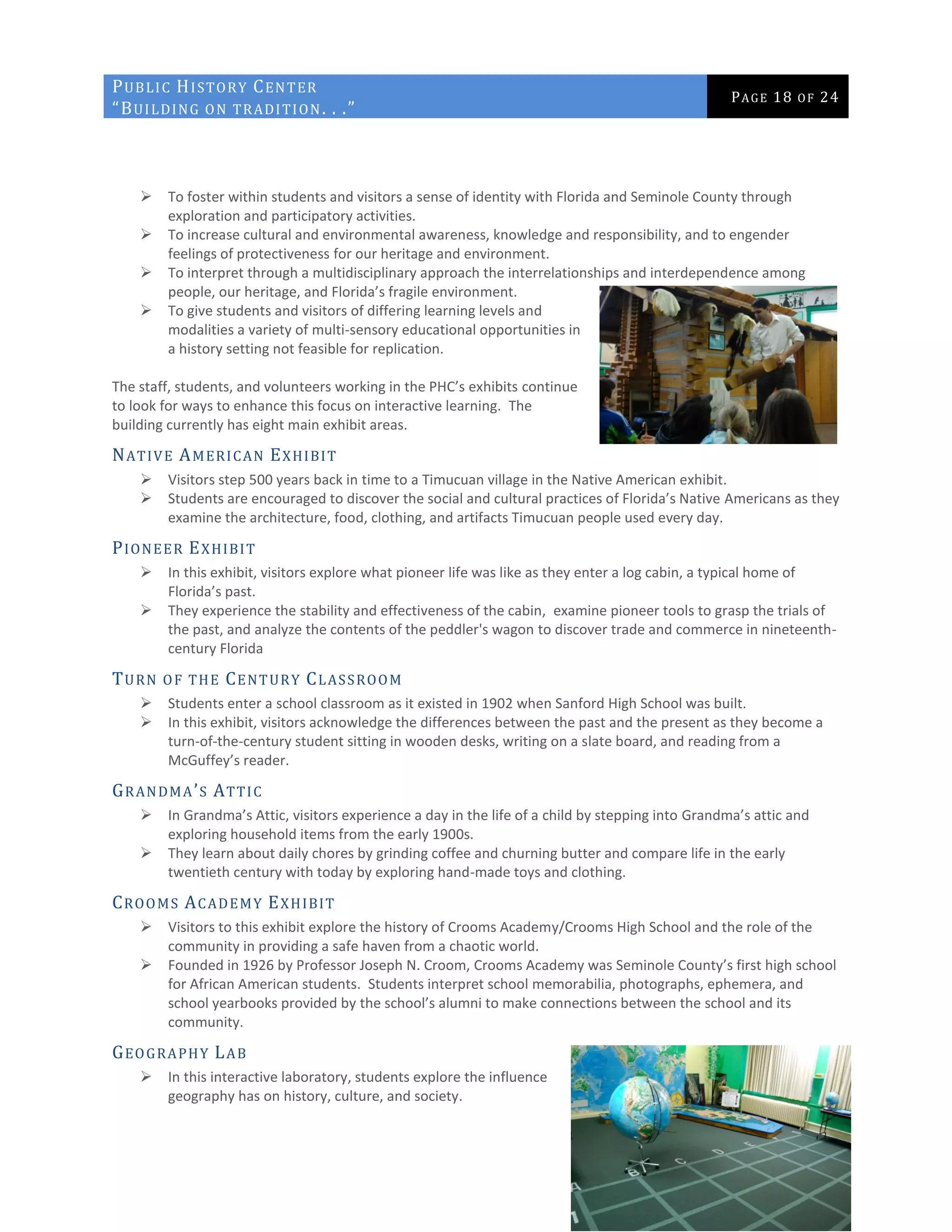 PUBLIC HISTORY CENTER
“BUILDING ON TRADITION. . .”
PAGE 18 OF 24
 To foster within students and visitors a sense of identity with Florida and Seminole County through
exploration and participatory activities.
 To increase cultural and environmental awareness, knowledge and responsibility, and to engender
feelings of protectiveness for our heritage and environment.
 To interpret through a multidisciplinary approach the interrelationships and interdependence among
people, our heritage, and Florida’s fragile environment.
 To give students and visitors of differing learning levels and
modalities a variety of multi-sensory educational opportunities in
a history setting not feasible for replication.
The staff, students, and volunteers working in the PHC’s exhibits continue
to look for ways to enhance this focus on interactive learning. The
building currently has eight main exhibit areas.
NATIVE AMERICAN EXHIBIT
 Visitors step 500 years back in time to a Timucuan village in the Native American exhibit.
 Students are encouraged to discover the social and cultural practices of Florida’s Native Americans as they
examine the architecture, food, clothing, and artifacts Timucuan people used every day.
PIONEER EXHIBIT
 In this exhibit, visitors explore what pioneer life was like as they enter a log cabin, a typical home of
Florida’s past.
 They experience the stability and effectiveness of the cabin, examine pioneer tools to grasp the trials of
the past, and analyze the contents of the peddler's wagon to discover trade and commerce in nineteenth-
century Florida
TURN OF THE CENTURY CLASSROOM
 Students enter a school classroom as it existed in 1902 when Sanford High School was built.
 In this exhibit, visitors acknowledge the differences between the past and the present as they become a
turn-of-the-century student sitting in wooden desks, writing on a slate board, and reading from a
McGuffey’s reader.
GRANDMA’S ATTIC
 In Grandma’s Attic, visitors experience a day in the life of a child by stepping into Grandma’s attic and
exploring household items from the early 1900s.
 They learn about daily chores by grinding coffee and churning butter and compare life in the early
twentieth century with today by exploring hand-made toys and clothing.
CROOMS ACADEMY EXHIBIT
 Visitors to this exhibit explore the history of Crooms Academy/Crooms High School and the role of the
community in providing a safe haven from a chaotic world.
 Founded in 1926 by Professor Joseph N. Croom, Crooms Academy was Seminole County’s first high school
for African American students. Students interpret school memorabilia, photographs, ephemera, and
school yearbooks provided by the school’s alumni to make connections between the school and its
community.
GEOGRAPHY LAB
 In this interactive laboratory, students explore the influence
geography has on history, culture, and society.
 