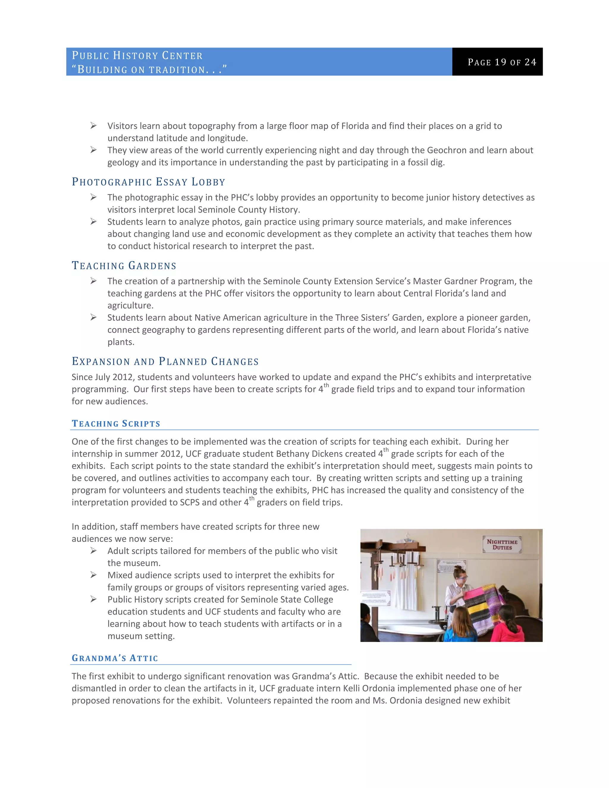 PUBLIC HISTORY CENTER
“BUILDING ON TRADITION. . .”
PAGE 19 OF 24
 Visitors learn about topography from a large floor map of Florida and find their places on a grid to
understand latitude and longitude.
 They view areas of the world currently experiencing night and day through the Geochron and learn about
geology and its importance in understanding the past by participating in a fossil dig.
PHOTOGRAPHIC ESSAY LOBBY
 The photographic essay in the PHC’s lobby provides an opportunity to become junior history detectives as
visitors interpret local Seminole County History.
 Students learn to analyze photos, gain practice using primary source materials, and make inferences
about changing land use and economic development as they complete an activity that teaches them how
to conduct historical research to interpret the past.
TEACHING GARDENS
 The creation of a partnership with the Seminole County Extension Service’s Master Gardner Program, the
teaching gardens at the PHC offer visitors the opportunity to learn about Central Florida’s land and
agriculture.
 Students learn about Native American agriculture in the Three Sisters’ Garden, explore a pioneer garden,
connect geography to gardens representing different parts of the world, and learn about Florida’s native
plants.
EXPANSION AND PLANNED CHANGES
Since July 2012, students and volunteers have worked to update and expand the PHC’s exhibits and interpretative
programming. Our first steps have been to create scripts for 4
th
grade field trips and to expand tour information
for new audiences.
TEACHING SCRIPTS
One of the first changes to be implemented was the creation of scripts for teaching each exhibit. During her
internship in summer 2012, UCF graduate student Bethany Dickens created 4
th
grade scripts for each of the
exhibits. Each script points to the state standard the exhibit’s interpretation should meet, suggests main points to
be covered, and outlines activities to accompany each tour. By creating written scripts and setting up a training
program for volunteers and students teaching the exhibits, PHC has increased the quality and consistency of the
interpretation provided to SCPS and other 4
th
graders on field trips.
In addition, staff members have created scripts for three new
audiences we now serve:
 Adult scripts tailored for members of the public who visit
the museum.
 Mixed audience scripts used to interpret the exhibits for
family groups or groups of visitors representing varied ages.
 Public History scripts created for Seminole State College
education students and UCF students and faculty who are
learning about how to teach students with artifacts or in a
museum setting.
GRANDMA’S ATTIC
The first exhibit to undergo significant renovation was Grandma’s Attic. Because the exhibit needed to be
dismantled in order to clean the artifacts in it, UCF graduate intern Kelli Ordonia implemented phase one of her
proposed renovations for the exhibit. Volunteers repainted the room and Ms. Ordonia designed new exhibit
 
