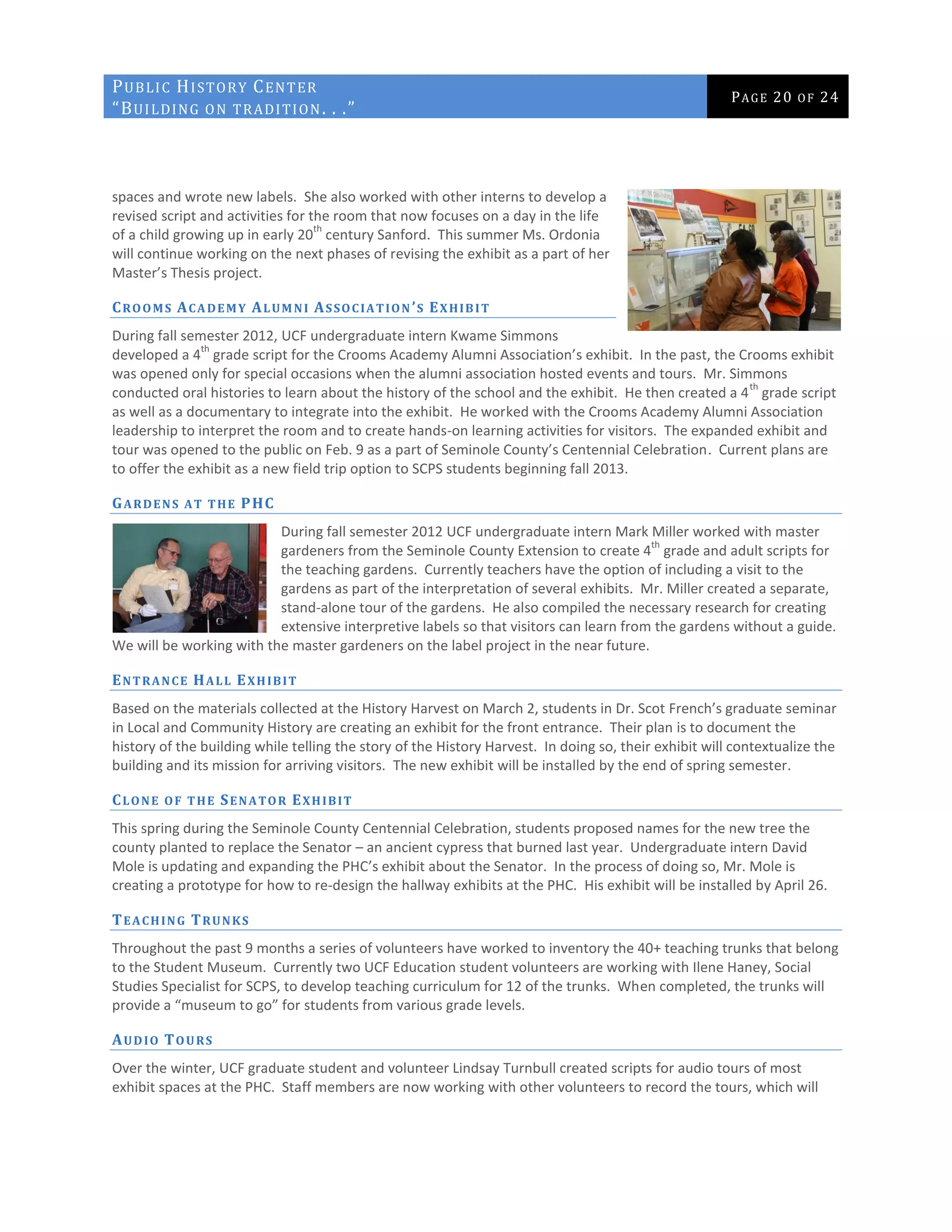PUBLIC HISTORY CENTER
“BUILDING ON TRADITION. . .”
PAGE 20 OF 24
spaces and wrote new labels. She also worked with other interns to develop a
revised script and activities for the room that now focuses on a day in the life
of a child growing up in early 20
th
century Sanford. This summer Ms. Ordonia
will continue working on the next phases of revising the exhibit as a part of her
Master’s Thesis project.
CROOMS ACADEMY ALUMNI ASSOCIATION ’S EXHIBIT
During fall semester 2012, UCF undergraduate intern Kwame Simmons
developed a 4
th
grade script for the Crooms Academy Alumni Association’s exhibit. In the past, the Crooms exhibit
was opened only for special occasions when the alumni association hosted events and tours. Mr. Simmons
conducted oral histories to learn about the history of the school and the exhibit. He then created a 4
th
grade script
as well as a documentary to integrate into the exhibit. He worked with the Crooms Academy Alumni Association
leadership to interpret the room and to create hands-on learning activities for visitors. The expanded exhibit and
tour was opened to the public on Feb. 9 as a part of Seminole County’s Centennial Celebration. Current plans are
to offer the exhibit as a new field trip option to SCPS students beginning fall 2013.
GARDENS AT THE PHC
During fall semester 2012 UCF undergraduate intern Mark Miller worked with master
gardeners from the Seminole County Extension to create 4
th
grade and adult scripts for
the teaching gardens. Currently teachers have the option of including a visit to the
gardens as part of the interpretation of several exhibits. Mr. Miller created a separate,
stand-alone tour of the gardens. He also compiled the necessary research for creating
extensive interpretive labels so that visitors can learn from the gardens without a guide.
We will be working with the master gardeners on the label project in the near future.
ENTRANCE HALL EXHIBIT
Based on the materials collected at the History Harvest on March 2, students in Dr. Scot French’s graduate seminar
in Local and Community History are creating an exhibit for the front entrance. Their plan is to document the
history of the building while telling the story of the History Harvest. In doing so, their exhibit will contextualize the
building and its mission for arriving visitors. The new exhibit will be installed by the end of spring semester.
CLONE OF THE SENATOR EXHIBIT
This spring during the Seminole County Centennial Celebration, students proposed names for the new tree the
county planted to replace the Senator – an ancient cypress that burned last year. Undergraduate intern David
Mole is updating and expanding the PHC’s exhibit about the Senator. In the process of doing so, Mr. Mole is
creating a prototype for how to re-design the hallway exhibits at the PHC. His exhibit will be installed by April 26.
TEACHING TRUNKS
Throughout the past 9 months a series of volunteers have worked to inventory the 40+ teaching trunks that belong
to the Student Museum. Currently two UCF Education student volunteers are working with Ilene Haney, Social
Studies Specialist for SCPS, to develop teaching curriculum for 12 of the trunks. When completed, the trunks will
provide a “museum to go” for students from various grade levels.
AUDIO TOURS
Over the winter, UCF graduate student and volunteer Lindsay Turnbull created scripts for audio tours of most
exhibit spaces at the PHC. Staff members are now working with other volunteers to record the tours, which will
 