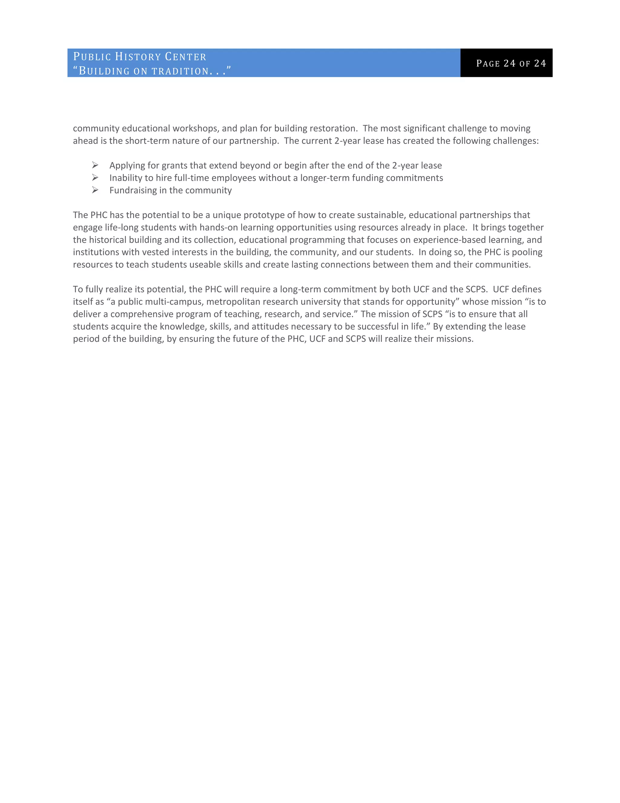 PUBLIC HISTORY CENTER
“BUILDING ON TRADITION. . .”
PAGE 24 OF 24
community educational workshops, and plan for building restoration. The most significant challenge to moving
ahead is the short-term nature of our partnership. The current 2-year lease has created the following challenges:
 Applying for grants that extend beyond or begin after the end of the 2-year lease
 Inability to hire full-time employees without a longer-term funding commitments
 Fundraising in the community
The PHC has the potential to be a unique prototype of how to create sustainable, educational partnerships that
engage life-long students with hands-on learning opportunities using resources already in place. It brings together
the historical building and its collection, educational programming that focuses on experience-based learning, and
institutions with vested interests in the building, the community, and our students. In doing so, the PHC is pooling
resources to teach students useable skills and create lasting connections between them and their communities.
To fully realize its potential, the PHC will require a long-term commitment by both UCF and the SCPS. UCF defines
itself as “a public multi-campus, metropolitan research university that stands for opportunity” whose mission “is to
deliver a comprehensive program of teaching, research, and service.” The mission of SCPS “is to ensure that all
students acquire the knowledge, skills, and attitudes necessary to be successful in life.” By extending the lease
period of the building, by ensuring the future of the PHC, UCF and SCPS will realize their missions.
 