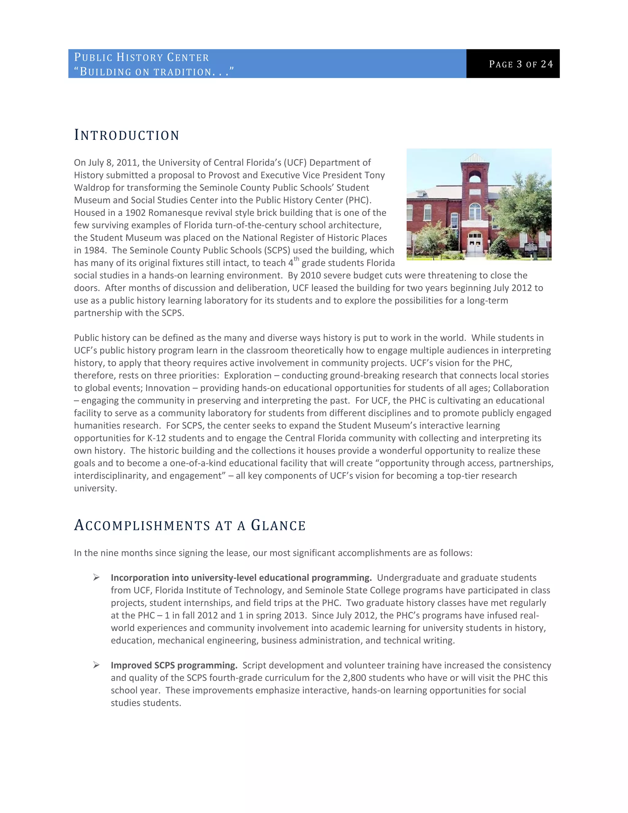 PUBLIC HISTORY CENTER
“BUILDING ON TRADITION. . .”
PAGE 3 OF 24
INTRODUCTION
On July 8, 2011, the University of Central Florida’s (UCF) Department of
History submitted a proposal to Provost and Executive Vice President Tony
Waldrop for transforming the Seminole County Public Schools’ Student
Museum and Social Studies Center into the Public History Center (PHC).
Housed in a 1902 Romanesque revival style brick building that is one of the
few surviving examples of Florida turn-of-the-century school architecture,
the Student Museum was placed on the National Register of Historic Places
in 1984. The Seminole County Public Schools (SCPS) used the building, which
has many of its original fixtures still intact, to teach 4
th
grade students Florida
social studies in a hands-on learning environment. By 2010 severe budget cuts were threatening to close the
doors. After months of discussion and deliberation, UCF leased the building for two years beginning July 2012 to
use as a public history learning laboratory for its students and to explore the possibilities for a long-term
partnership with the SCPS.
Public history can be defined as the many and diverse ways history is put to work in the world. While students in
UCF’s public history program learn in the classroom theoretically how to engage multiple audiences in interpreting
history, to apply that theory requires active involvement in community projects. UCF’s vision for the PHC,
therefore, rests on three priorities: Exploration – conducting ground-breaking research that connects local stories
to global events; Innovation – providing hands-on educational opportunities for students of all ages; Collaboration
– engaging the community in preserving and interpreting the past. For UCF, the PHC is cultivating an educational
facility to serve as a community laboratory for students from different disciplines and to promote publicly engaged
humanities research. For SCPS, the center seeks to expand the Student Museum’s interactive learning
opportunities for K-12 students and to engage the Central Florida community with collecting and interpreting its
own history. The historic building and the collections it houses provide a wonderful opportunity to realize these
goals and to become a one-of-a-kind educational facility that will create “opportunity through access, partnerships,
interdisciplinarity, and engagement” – all key components of UCF’s vision for becoming a top-tier research
university.
ACCOMPLISHMENTS AT A GLANCE
In the nine months since signing the lease, our most significant accomplishments are as follows:
 Incorporation into university-level educational programming. Undergraduate and graduate students
from UCF, Florida Institute of Technology, and Seminole State College programs have participated in class
projects, student internships, and field trips at the PHC. Two graduate history classes have met regularly
at the PHC – 1 in fall 2012 and 1 in spring 2013. Since July 2012, the PHC’s programs have infused real-
world experiences and community involvement into academic learning for university students in history,
education, mechanical engineering, business administration, and technical writing.
 Improved SCPS programming. Script development and volunteer training have increased the consistency
and quality of the SCPS fourth-grade curriculum for the 2,800 students who have or will visit the PHC this
school year. These improvements emphasize interactive, hands-on learning opportunities for social
studies students.
 