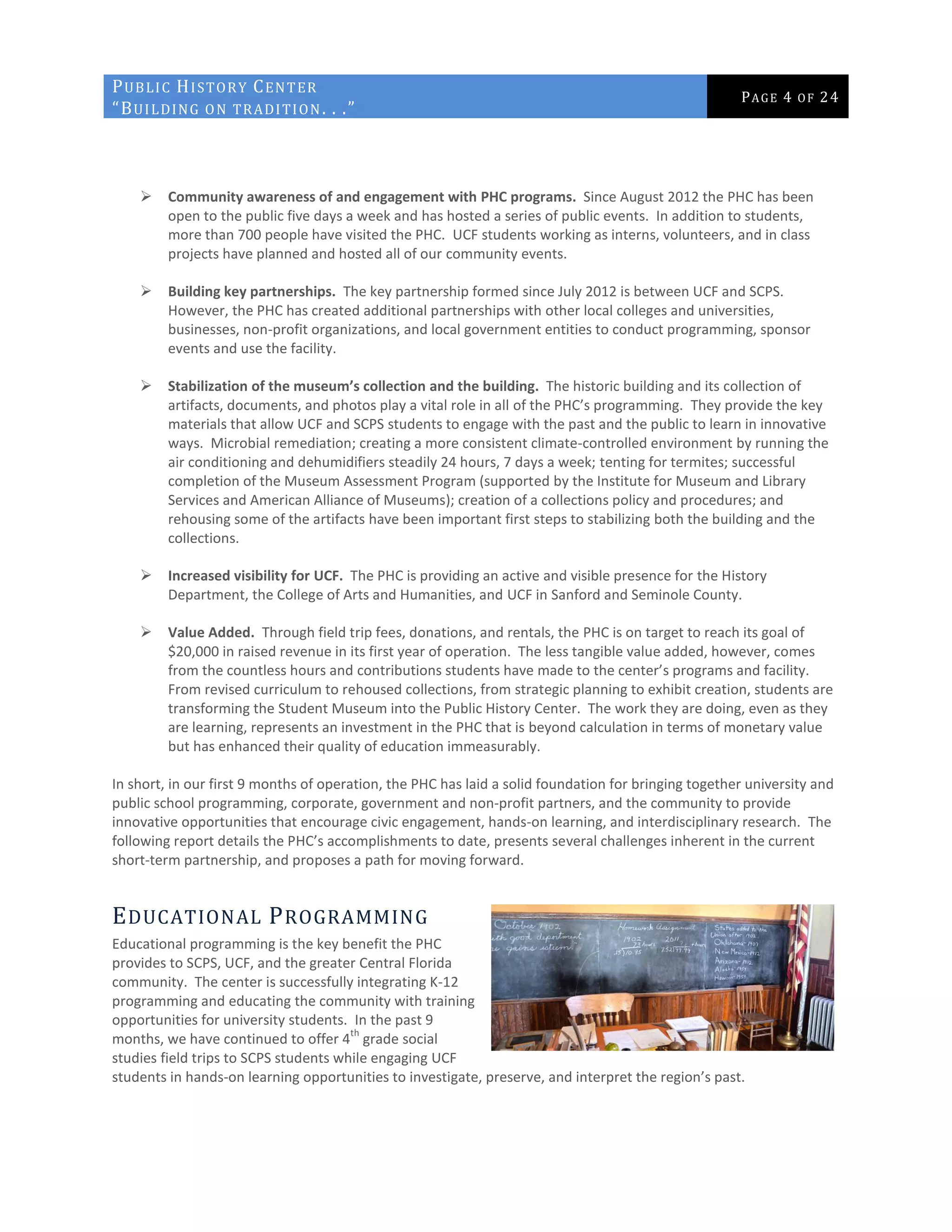 PUBLIC HISTORY CENTER
“BUILDING ON TRADITION. . .”
PAGE 4 OF 24
 Community awareness of and engagement with PHC programs. Since August 2012 the PHC has been
open to the public five days a week and has hosted a series of public events. In addition to students,
more than 700 people have visited the PHC. UCF students working as interns, volunteers, and in class
projects have planned and hosted all of our community events.
 Building key partnerships. The key partnership formed since July 2012 is between UCF and SCPS.
However, the PHC has created additional partnerships with other local colleges and universities,
businesses, non-profit organizations, and local government entities to conduct programming, sponsor
events and use the facility.
 Stabilization of the museum’s collection and the building. The historic building and its collection of
artifacts, documents, and photos play a vital role in all of the PHC’s programming. They provide the key
materials that allow UCF and SCPS students to engage with the past and the public to learn in innovative
ways. Microbial remediation; creating a more consistent climate-controlled environment by running the
air conditioning and dehumidifiers steadily 24 hours, 7 days a week; tenting for termites; successful
completion of the Museum Assessment Program (supported by the Institute for Museum and Library
Services and American Alliance of Museums); creation of a collections policy and procedures; and
rehousing some of the artifacts have been important first steps to stabilizing both the building and the
collections.
 Increased visibility for UCF. The PHC is providing an active and visible presence for the History
Department, the College of Arts and Humanities, and UCF in Sanford and Seminole County.
 Value Added. Through field trip fees, donations, and rentals, the PHC is on target to reach its goal of
$20,000 in raised revenue in its first year of operation. The less tangible value added, however, comes
from the countless hours and contributions students have made to the center’s programs and facility.
From revised curriculum to rehoused collections, from strategic planning to exhibit creation, students are
transforming the Student Museum into the Public History Center. The work they are doing, even as they
are learning, represents an investment in the PHC that is beyond calculation in terms of monetary value
but has enhanced their quality of education immeasurably.
In short, in our first 9 months of operation, the PHC has laid a solid foundation for bringing together university and
public school programming, corporate, government and non-profit partners, and the community to provide
innovative opportunities that encourage civic engagement, hands-on learning, and interdisciplinary research. The
following report details the PHC’s accomplishments to date, presents several challenges inherent in the current
short-term partnership, and proposes a path for moving forward.
EDUCATIONAL PROGRAMMING
Educational programming is the key benefit the PHC
provides to SCPS, UCF, and the greater Central Florida
community. The center is successfully integrating K-12
programming and educating the community with training
opportunities for university students. In the past 9
months, we have continued to offer 4
th
grade social
studies field trips to SCPS students while engaging UCF
students in hands-on learning opportunities to investigate, preserve, and interpret the region’s past.
 