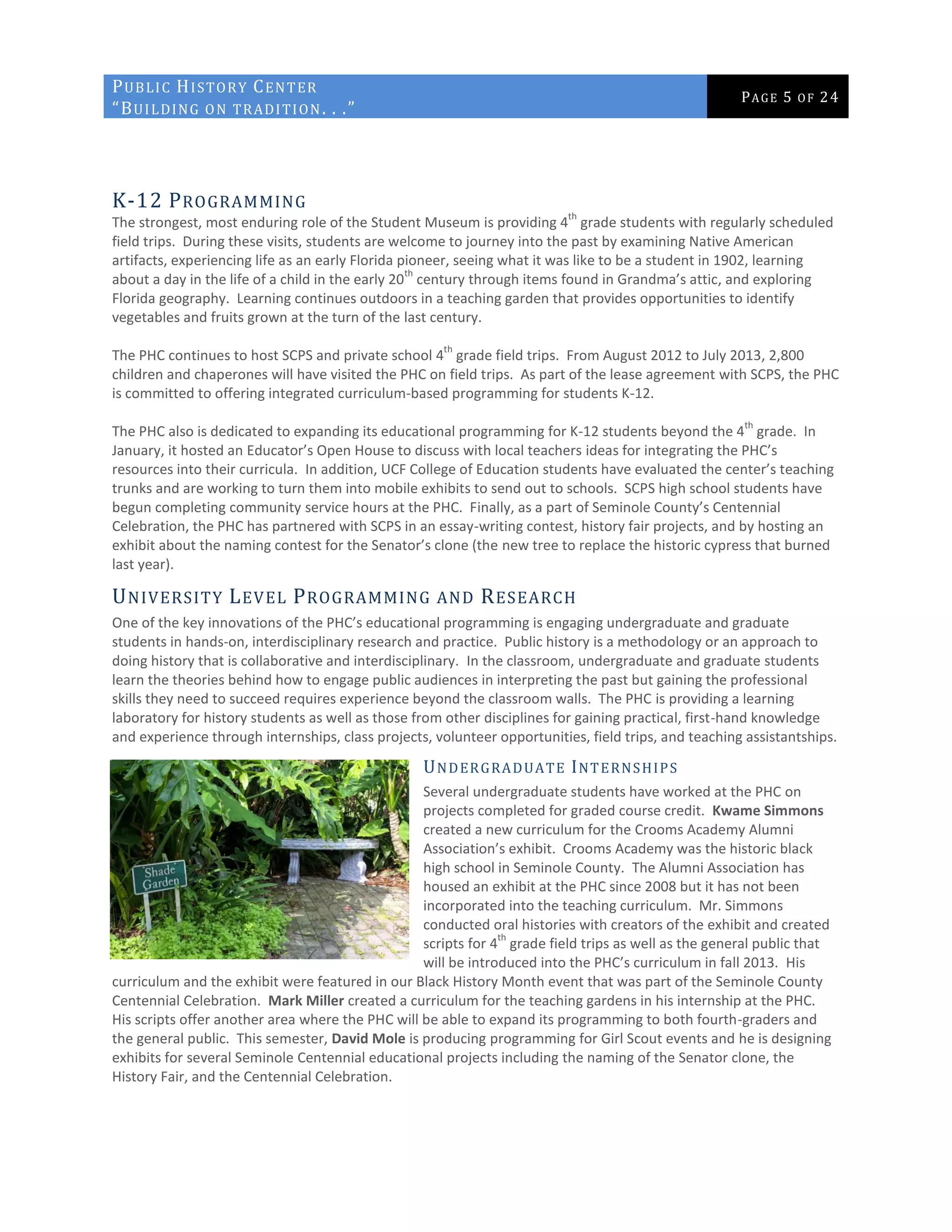 PUBLIC HISTORY CENTER
“BUILDING ON TRADITION. . .”
PAGE 5 OF 24
K-12 PROGRAMMING
The strongest, most enduring role of the Student Museum is providing 4
th
grade students with regularly scheduled
field trips. During these visits, students are welcome to journey into the past by examining Native American
artifacts, experiencing life as an early Florida pioneer, seeing what it was like to be a student in 1902, learning
about a day in the life of a child in the early 20
th
century through items found in Grandma’s attic, and exploring
Florida geography. Learning continues outdoors in a teaching garden that provides opportunities to identify
vegetables and fruits grown at the turn of the last century.
The PHC continues to host SCPS and private school 4
th
grade field trips. From August 2012 to July 2013, 2,800
children and chaperones will have visited the PHC on field trips. As part of the lease agreement with SCPS, the PHC
is committed to offering integrated curriculum-based programming for students K-12.
The PHC also is dedicated to expanding its educational programming for K-12 students beyond the 4
th
grade. In
January, it hosted an Educator’s Open House to discuss with local teachers ideas for integrating the PHC’s
resources into their curricula. In addition, UCF College of Education students have evaluated the center’s teaching
trunks and are working to turn them into mobile exhibits to send out to schools. SCPS high school students have
begun completing community service hours at the PHC. Finally, as a part of Seminole County’s Centennial
Celebration, the PHC has partnered with SCPS in an essay-writing contest, history fair projects, and by hosting an
exhibit about the naming contest for the Senator’s clone (the new tree to replace the historic cypress that burned
last year).
UNIVERSITY LEVEL PROGRAMMING AND RESEARCH
One of the key innovations of the PHC’s educational programming is engaging undergraduate and graduate
students in hands-on, interdisciplinary research and practice. Public history is a methodology or an approach to
doing history that is collaborative and interdisciplinary. In the classroom, undergraduate and graduate students
learn the theories behind how to engage public audiences in interpreting the past but gaining the professional
skills they need to succeed requires experience beyond the classroom walls. The PHC is providing a learning
laboratory for history students as well as those from other disciplines for gaining practical, first-hand knowledge
and experience through internships, class projects, volunteer opportunities, field trips, and teaching assistantships.
UNDERGRADUATE INTERNSHIPS
Several undergraduate students have worked at the PHC on
projects completed for graded course credit. Kwame Simmons
created a new curriculum for the Crooms Academy Alumni
Association’s exhibit. Crooms Academy was the historic black
high school in Seminole County. The Alumni Association has
housed an exhibit at the PHC since 2008 but it has not been
incorporated into the teaching curriculum. Mr. Simmons
conducted oral histories with creators of the exhibit and created
scripts for 4
th
grade field trips as well as the general public that
will be introduced into the PHC’s curriculum in fall 2013. His
curriculum and the exhibit were featured in our Black History Month event that was part of the Seminole County
Centennial Celebration. Mark Miller created a curriculum for the teaching gardens in his internship at the PHC.
His scripts offer another area where the PHC will be able to expand its programming to both fourth-graders and
the general public. This semester, David Mole is producing programming for Girl Scout events and he is designing
exhibits for several Seminole Centennial educational projects including the naming of the Senator clone, the
History Fair, and the Centennial Celebration.
 