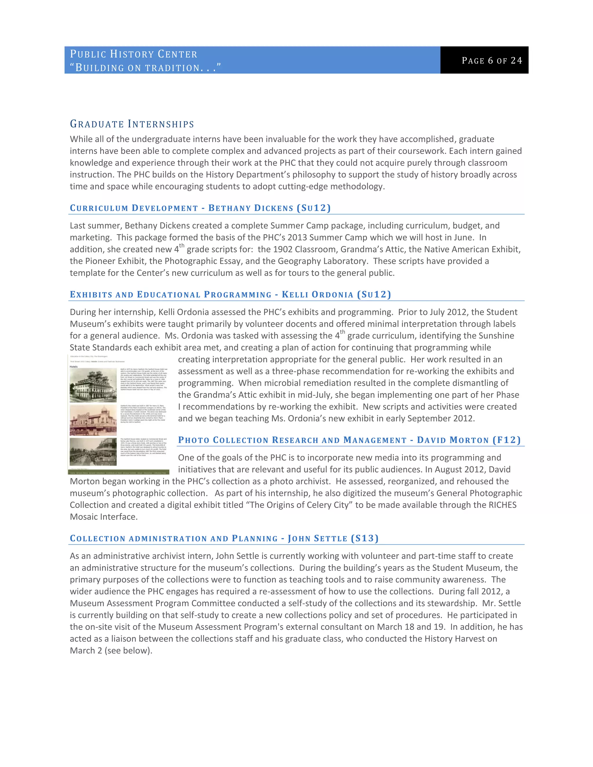 PUBLIC HISTORY CENTER
“BUILDING ON TRADITION. . .”
PAGE 6 OF 24
GRADUATE INTERNSHIPS
While all of the undergraduate interns have been invaluable for the work they have accomplished, graduate
interns have been able to complete complex and advanced projects as part of their coursework. Each intern gained
knowledge and experience through their work at the PHC that they could not acquire purely through classroom
instruction. The PHC builds on the History Department’s philosophy to support the study of history broadly across
time and space while encouraging students to adopt cutting-edge methodology.
CURRICULUM DEVELOPMENT - BETHANY DICKENS (SU12)
Last summer, Bethany Dickens created a complete Summer Camp package, including curriculum, budget, and
marketing. This package formed the basis of the PHC’s 2013 Summer Camp which we will host in June. In
addition, she created new 4
th
grade scripts for: the 1902 Classroom, Grandma’s Attic, the Native American Exhibit,
the Pioneer Exhibit, the Photographic Essay, and the Geography Laboratory. These scripts have provided a
template for the Center’s new curriculum as well as for tours to the general public.
EXHIBITS AND EDUCATIONAL PROGRAMMING - KELLI ORDONIA (SU12)
During her internship, Kelli Ordonia assessed the PHC’s exhibits and programming. Prior to July 2012, the Student
Museum’s exhibits were taught primarily by volunteer docents and offered minimal interpretation through labels
for a general audience. Ms. Ordonia was tasked with assessing the 4
th
grade curriculum, identifying the Sunshine
State Standards each exhibit area met, and creating a plan of action for continuing that programming while
creating interpretation appropriate for the general public. Her work resulted in an
assessment as well as a three-phase recommendation for re-working the exhibits and
programming. When microbial remediation resulted in the complete dismantling of
the Grandma’s Attic exhibit in mid-July, she began implementing one part of her Phase
I recommendations by re-working the exhibit. New scripts and activities were created
and we began teaching Ms. Ordonia’s new exhibit in early September 2012.
PHOTO COLLECTION RESEARCH AND MANAGEMENT - DAVID MORTON (F12)
One of the goals of the PHC is to incorporate new media into its programming and
initiatives that are relevant and useful for its public audiences. In August 2012, David
Morton began working in the PHC’s collection as a photo archivist. He assessed, reorganized, and rehoused the
museum’s photographic collection. As part of his internship, he also digitized the museum’s General Photographic
Collection and created a digital exhibit titled “The Origins of Celery City” to be made available through the RICHES
Mosaic Interface.
COLLECTION ADMINISTRA TION AND PLANNING - JOHN SETTLE (S13)
As an administrative archivist intern, John Settle is currently working with volunteer and part-time staff to create
an administrative structure for the museum’s collections. During the building’s years as the Student Museum, the
primary purposes of the collections were to function as teaching tools and to raise community awareness. The
wider audience the PHC engages has required a re-assessment of how to use the collections. During fall 2012, a
Museum Assessment Program Committee conducted a self-study of the collections and its stewardship. Mr. Settle
is currently building on that self-study to create a new collections policy and set of procedures. He participated in
the on-site visit of the Museum Assessment Program's external consultant on March 18 and 19. In addition, he has
acted as a liaison between the collections staff and his graduate class, who conducted the History Harvest on
March 2 (see below).
 