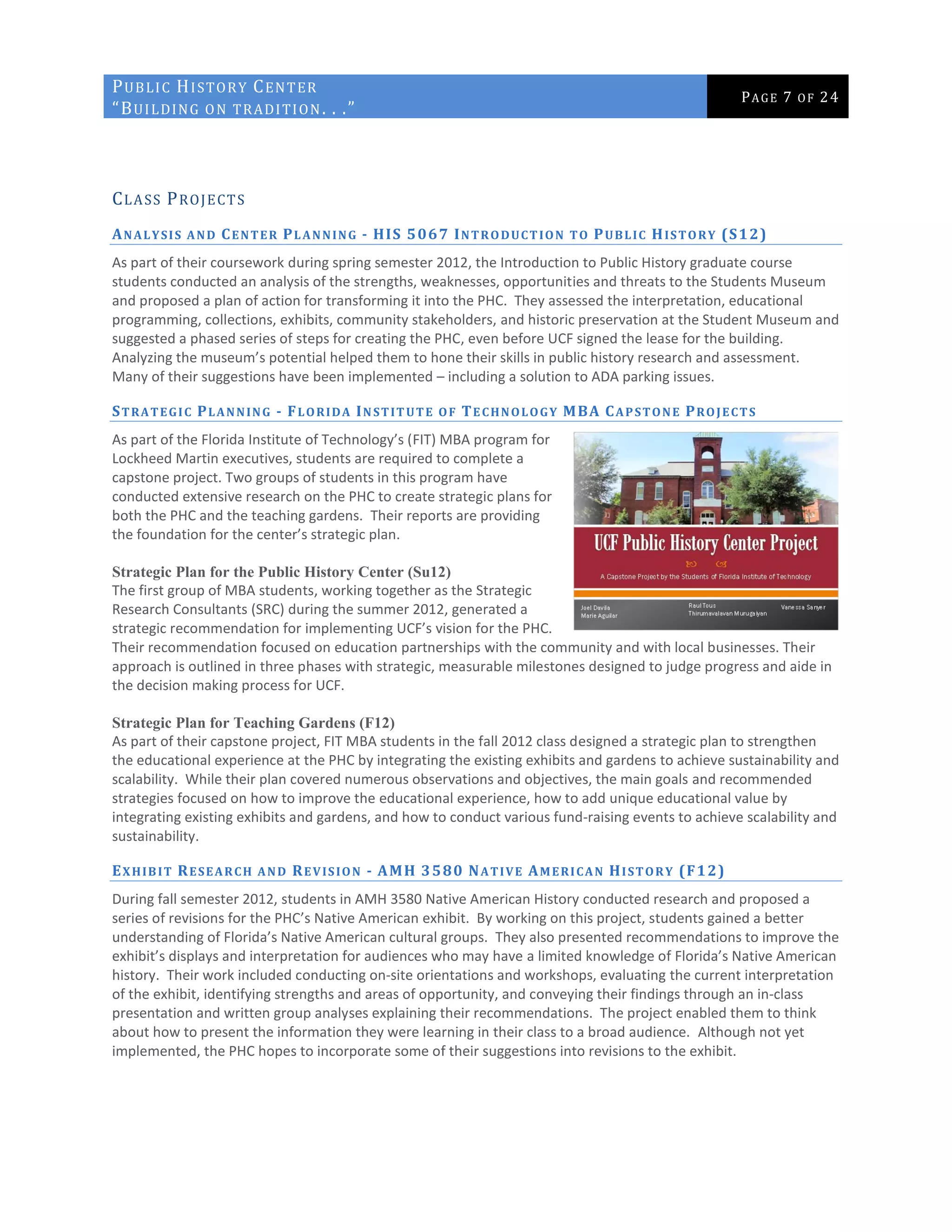 PUBLIC HISTORY CENTER
“BUILDING ON TRADITION. . .”
PAGE 7 OF 24
CLASS PROJECTS
ANALYSIS AND CENTER PLANNING - HIS 5067 INTRODUCTION TO PUBLIC HISTORY (S12)
As part of their coursework during spring semester 2012, the Introduction to Public History graduate course
students conducted an analysis of the strengths, weaknesses, opportunities and threats to the Students Museum
and proposed a plan of action for transforming it into the PHC. They assessed the interpretation, educational
programming, collections, exhibits, community stakeholders, and historic preservation at the Student Museum and
suggested a phased series of steps for creating the PHC, even before UCF signed the lease for the building.
Analyzing the museum’s potential helped them to hone their skills in public history research and assessment.
Many of their suggestions have been implemented – including a solution to ADA parking issues.
STRATEGIC PLANNING - FLORIDA INSTITUTE OF TECHNOLOGY MBA CAPSTONE PROJECTS
As part of the Florida Institute of Technology’s (FIT) MBA program for
Lockheed Martin executives, students are required to complete a
capstone project. Two groups of students in this program have
conducted extensive research on the PHC to create strategic plans for
both the PHC and the teaching gardens. Their reports are providing
the foundation for the center’s strategic plan.
Strategic Plan for the Public History Center (Su12)
The first group of MBA students, working together as the Strategic
Research Consultants (SRC) during the summer 2012, generated a
strategic recommendation for implementing UCF’s vision for the PHC.
Their recommendation focused on education partnerships with the community and with local businesses. Their
approach is outlined in three phases with strategic, measurable milestones designed to judge progress and aide in
the decision making process for UCF.
Strategic Plan for Teaching Gardens (F12)
As part of their capstone project, FIT MBA students in the fall 2012 class designed a strategic plan to strengthen
the educational experience at the PHC by integrating the existing exhibits and gardens to achieve sustainability and
scalability. While their plan covered numerous observations and objectives, the main goals and recommended
strategies focused on how to improve the educational experience, how to add unique educational value by
integrating existing exhibits and gardens, and how to conduct various fund-raising events to achieve scalability and
sustainability.
EXHIBIT RESEARCH AND REVISION - AMH 3580 NATIVE AMERICAN HISTORY (F12)
During fall semester 2012, students in AMH 3580 Native American History conducted research and proposed a
series of revisions for the PHC’s Native American exhibit. By working on this project, students gained a better
understanding of Florida’s Native American cultural groups. They also presented recommendations to improve the
exhibit’s displays and interpretation for audiences who may have a limited knowledge of Florida’s Native American
history. Their work included conducting on-site orientations and workshops, evaluating the current interpretation
of the exhibit, identifying strengths and areas of opportunity, and conveying their findings through an in-class
presentation and written group analyses explaining their recommendations. The project enabled them to think
about how to present the information they were learning in their class to a broad audience. Although not yet
implemented, the PHC hopes to incorporate some of their suggestions into revisions to the exhibit.
 