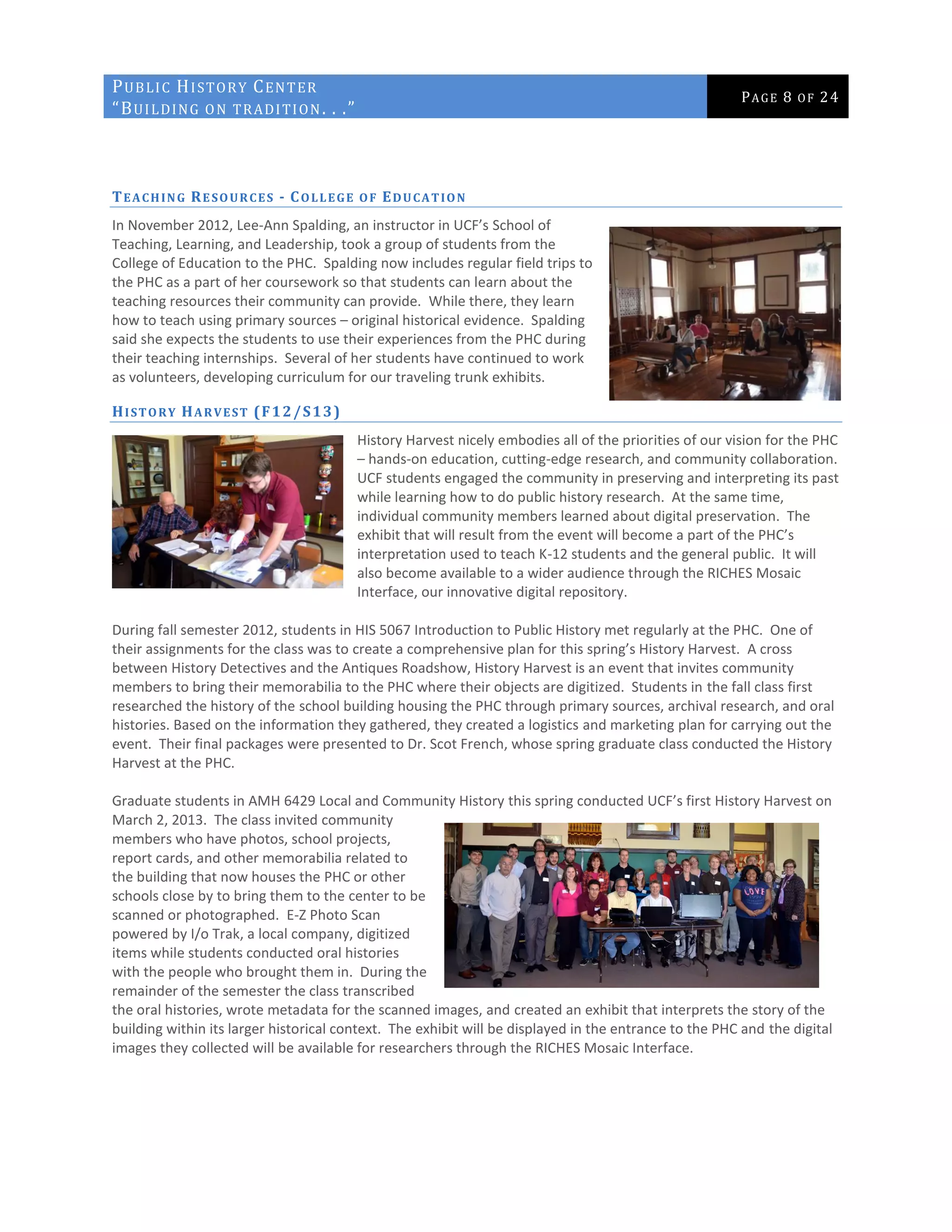 PUBLIC HISTORY CENTER
“BUILDING ON TRADITION. . .”
PAGE 8 OF 24
TEACHING RESOURCES - COLLEGE OF EDUCATION
In November 2012, Lee-Ann Spalding, an instructor in UCF’s School of
Teaching, Learning, and Leadership, took a group of students from the
College of Education to the PHC. Spalding now includes regular field trips to
the PHC as a part of her coursework so that students can learn about the
teaching resources their community can provide. While there, they learn
how to teach using primary sources – original historical evidence. Spalding
said she expects the students to use their experiences from the PHC during
their teaching internships. Several of her students have continued to work
as volunteers, developing curriculum for our traveling trunk exhibits.
HISTORY HARVEST (F12/S13)
History Harvest nicely embodies all of the priorities of our vision for the PHC
– hands-on education, cutting-edge research, and community collaboration.
UCF students engaged the community in preserving and interpreting its past
while learning how to do public history research. At the same time,
individual community members learned about digital preservation. The
exhibit that will result from the event will become a part of the PHC’s
interpretation used to teach K-12 students and the general public. It will
also become available to a wider audience through the RICHES Mosaic
Interface, our innovative digital repository.
During fall semester 2012, students in HIS 5067 Introduction to Public History met regularly at the PHC. One of
their assignments for the class was to create a comprehensive plan for this spring’s History Harvest. A cross
between History Detectives and the Antiques Roadshow, History Harvest is an event that invites community
members to bring their memorabilia to the PHC where their objects are digitized. Students in the fall class first
researched the history of the school building housing the PHC through primary sources, archival research, and oral
histories. Based on the information they gathered, they created a logistics and marketing plan for carrying out the
event. Their final packages were presented to Dr. Scot French, whose spring graduate class conducted the History
Harvest at the PHC.
Graduate students in AMH 6429 Local and Community History this spring conducted UCF’s first History Harvest on
March 2, 2013. The class invited community
members who have photos, school projects,
report cards, and other memorabilia related to
the building that now houses the PHC or other
schools close by to bring them to the center to be
scanned or photographed. E-Z Photo Scan
powered by I/o Trak, a local company, digitized
items while students conducted oral histories
with the people who brought them in. During the
remainder of the semester the class transcribed
the oral histories, wrote metadata for the scanned images, and created an exhibit that interprets the story of the
building within its larger historical context. The exhibit will be displayed in the entrance to the PHC and the digital
images they collected will be available for researchers through the RICHES Mosaic Interface.
 