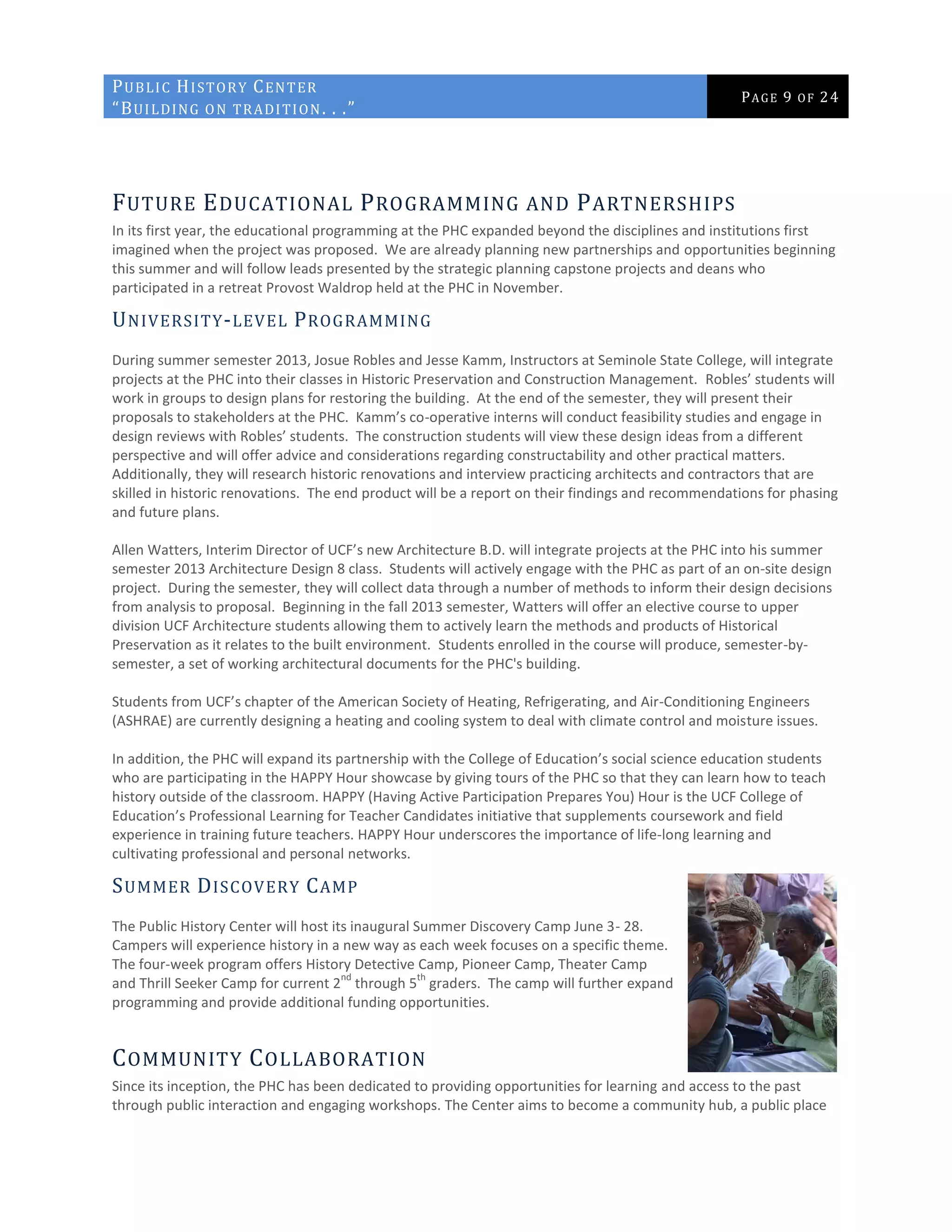 PUBLIC HISTORY CENTER
“BUILDING ON TRADITION. . .”
PAGE 9 OF 24
FUTURE EDUCATIONAL PROGRAMMING AND PARTNERSHIPS
In its first year, the educational programming at the PHC expanded beyond the disciplines and institutions first
imagined when the project was proposed. We are already planning new partnerships and opportunities beginning
this summer and will follow leads presented by the strategic planning capstone projects and deans who
participated in a retreat Provost Waldrop held at the PHC in November.
UNIVERSITY-LEVEL PROGRAMMING
During summer semester 2013, Josue Robles and Jesse Kamm, Instructors at Seminole State College, will integrate
projects at the PHC into their classes in Historic Preservation and Construction Management. Robles’ students will
work in groups to design plans for restoring the building. At the end of the semester, they will present their
proposals to stakeholders at the PHC. Kamm’s co-operative interns will conduct feasibility studies and engage in
design reviews with Robles’ students. The construction students will view these design ideas from a different
perspective and will offer advice and considerations regarding constructability and other practical matters.
Additionally, they will research historic renovations and interview practicing architects and contractors that are
skilled in historic renovations. The end product will be a report on their findings and recommendations for phasing
and future plans.
Allen Watters, Interim Director of UCF’s new Architecture B.D. will integrate projects at the PHC into his summer
semester 2013 Architecture Design 8 class. Students will actively engage with the PHC as part of an on-site design
project. During the semester, they will collect data through a number of methods to inform their design decisions
from analysis to proposal. Beginning in the fall 2013 semester, Watters will offer an elective course to upper
division UCF Architecture students allowing them to actively learn the methods and products of Historical
Preservation as it relates to the built environment. Students enrolled in the course will produce, semester-by-
semester, a set of working architectural documents for the PHC's building.
Students from UCF’s chapter of the American Society of Heating, Refrigerating, and Air-Conditioning Engineers
(ASHRAE) are currently designing a heating and cooling system to deal with climate control and moisture issues.
In addition, the PHC will expand its partnership with the College of Education’s social science education students
who are participating in the HAPPY Hour showcase by giving tours of the PHC so that they can learn how to teach
history outside of the classroom. HAPPY (Having Active Participation Prepares You) Hour is the UCF College of
Education’s Professional Learning for Teacher Candidates initiative that supplements coursework and field
experience in training future teachers. HAPPY Hour underscores the importance of life-long learning and
cultivating professional and personal networks.
SUMMER DISCOVERY CAMP
The Public History Center will host its inaugural Summer Discovery Camp June 3- 28.
Campers will experience history in a new way as each week focuses on a specific theme.
The four-week program offers History Detective Camp, Pioneer Camp, Theater Camp
and Thrill Seeker Camp for current 2
nd
through 5
th
graders. The camp will further expand
programming and provide additional funding opportunities.
COMMUNITY COLLABORATION
Since its inception, the PHC has been dedicated to providing opportunities for learning and access to the past
through public interaction and engaging workshops. The Center aims to become a community hub, a public place
 