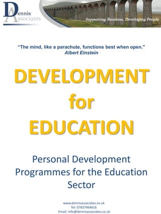 DEVELOPMENT
for
EDUCATION
Personal Development
Programmes for the Education
Sector
www.dennisassociates.co.uk
Tel: 07837964616
Email: info@dennisassociates.co.uk
“The mind, like a parachute, functions best when open."
Albert Einstein
 