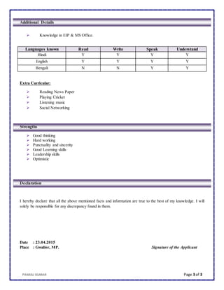 PANKAJ KUMAR Page 3 of 3
Additional Details
 Knowledge in EIP & MS Office.
Languages known Read Write Speak Understand
Hindi Y Y Y Y
English Y Y Y Y
Bengali N N Y Y
Extra Curricular:
 Reading News Paper
 Playing Cricket
 Listening music
 Social Networking
Strengths
 Good thinking
 Hard working
 Punctuality and sincerity
 Good Learning skills
 Leadership skills
 Optimistic
Declaration
I hereby declare that all the above mentioned facts and information are true to the best of my knowledge. I will
solely be responsible for any discrepancy found in them.
Date : 23.04.2015
Place : Gwalior, MP. Signature of the Applicant
 