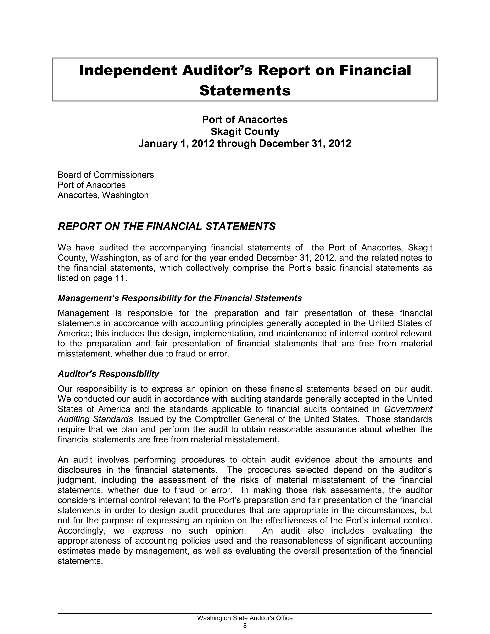 Independent Auditor’s Report on Financial
Statements
Port of Anacortes
Skagit County
January 1, 2012 through December 31, 2012
Board of Commissioners
Port of Anacortes
Anacortes, Washington
REPORT ON THE FINANCIAL STATEMENTS
We have audited the accompanying financial statements of the Port of Anacortes, Skagit
County, Washington, as of and for the year ended December 31, 2012, and the related notes to
the financial statements, which collectively comprise the Port’s basic financial statements as
listed on page 11.
Management’s Responsibility for the Financial Statements
Management is responsible for the preparation and fair presentation of these financial
statements in accordance with accounting principles generally accepted in the United States of
America; this includes the design, implementation, and maintenance of internal control relevant
to the preparation and fair presentation of financial statements that are free from material
misstatement, whether due to fraud or error.
Auditor’s Responsibility
Our responsibility is to express an opinion on these financial statements based on our audit.
We conducted our audit in accordance with auditing standards generally accepted in the United
States of America and the standards applicable to financial audits contained in Government
Auditing Standards, issued by the Comptroller General of the United States. Those standards
require that we plan and perform the audit to obtain reasonable assurance about whether the
financial statements are free from material misstatement.
An audit involves performing procedures to obtain audit evidence about the amounts and
disclosures in the financial statements. The procedures selected depend on the auditor’s
judgment, including the assessment of the risks of material misstatement of the financial
statements, whether due to fraud or error. In making those risk assessments, the auditor
considers internal control relevant to the Port’s preparation and fair presentation of the financial
statements in order to design audit procedures that are appropriate in the circumstances, but
not for the purpose of expressing an opinion on the effectiveness of the Port’s internal control.
Accordingly, we express no such opinion. An audit also includes evaluating the
appropriateness of accounting policies used and the reasonableness of significant accounting
estimates made by management, as well as evaluating the overall presentation of the financial
statements.
_________________________________________________________________________________________________________
Washington State Auditor's Office
8
 